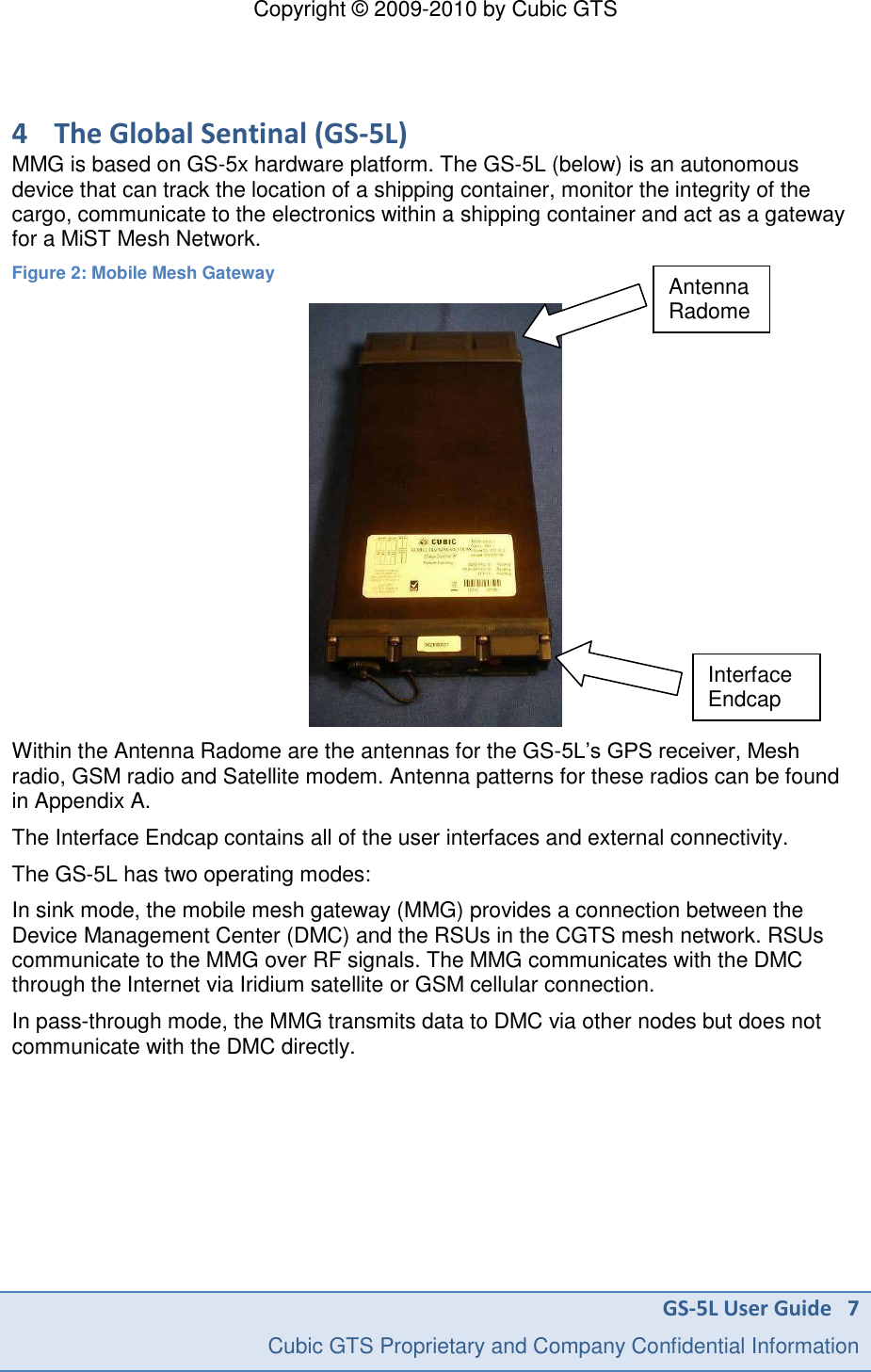 Copyright &copy; 2009-2010 by Cubic GTS GS-5L User Guide   7     Cubic GTS Proprietary and Company Confidential Information  4 The Global Sentinal (GS-5L) MMG is based on GS-5x hardware platform. The GS-5L (below) is an autonomous device that can track the location of a shipping container, monitor the integrity of the cargo, communicate to the electronics within a shipping container and act as a gateway for a MiST Mesh Network. Figure 2: Mobile Mesh Gateway  Within the Antenna Radome are the antennas for the GS-5L&rsquo;s GPS receiver, Mesh radio, GSM radio and Satellite modem. Antenna patterns for these radios can be found in Appendix A. The Interface Endcap contains all of the user interfaces and external connectivity. The GS-5L has two operating modes: In sink mode, the mobile mesh gateway (MMG) provides a connection between the Device Management Center (DMC) and the RSUs in the CGTS mesh network. RSUs communicate to the MMG over RF signals. The MMG communicates with the DMC through the Internet via Iridium satellite or GSM cellular connection. In pass-through mode, the MMG transmits data to DMC via other nodes but does not communicate with the DMC directly. Antenna Radome InterfaceEndcap 
