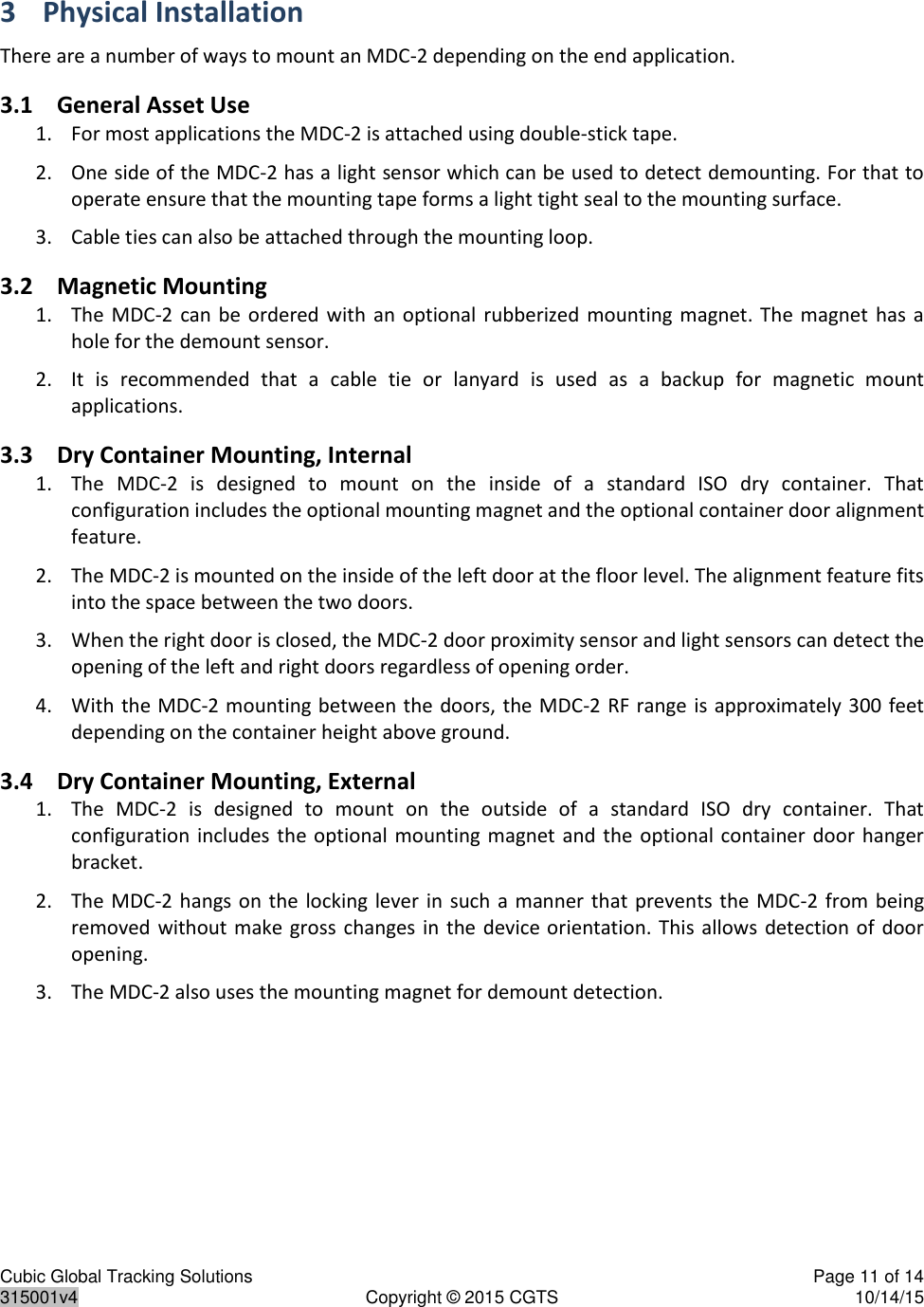 Cubic Global Tracking Solutions    Page 11 of 14  315001v4  Copyright © 2015 CGTS  10/14/15  3 Physical Installation There are a number of ways to mount an MDC-2 depending on the end application. 3.1 General Asset Use 1. For most applications the MDC-2 is attached using double-stick tape. 2. One side of the MDC-2 has a light sensor which can be used to detect demounting. For that to operate ensure that the mounting tape forms a light tight seal to the mounting surface. 3. Cable ties can also be attached through the mounting loop. 3.2 Magnetic Mounting 1. The MDC-2  can  be ordered  with  an optional rubberized mounting  magnet.  The  magnet has  a hole for the demount sensor. 2. It  is  recommended  that  a  cable  tie  or  lanyard  is  used  as  a  backup  for  magnetic  mount applications. 3.3 Dry Container Mounting, Internal 1. The  MDC-2  is  designed  to  mount  on  the  inside  of  a  standard  ISO  dry  container.  That configuration includes the optional mounting magnet and the optional container door alignment feature. 2. The MDC-2 is mounted on the inside of the left door at the floor level. The alignment feature fits into the space between the two doors. 3. When the right door is closed, the MDC-2 door proximity sensor and light sensors can detect the opening of the left and right doors regardless of opening order. 4. With the MDC-2 mounting between the doors, the MDC-2 RF range is approximately 300  feet depending on the container height above ground.  3.4 Dry Container Mounting, External 1. The  MDC-2  is  designed  to  mount  on  the  outside  of  a  standard  ISO  dry  container.  That configuration includes the optional mounting magnet and  the  optional container door  hanger bracket. 2. The MDC-2 hangs on the  locking lever in such a  manner  that  prevents the  MDC-2  from being removed without make gross  changes in the device orientation. This  allows  detection of  door opening. 3. The MDC-2 also uses the mounting magnet for demount detection.   