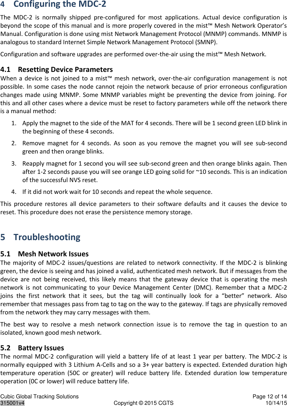 Cubic Global Tracking Solutions    Page 12 of 14  315001v4  Copyright © 2015 CGTS  10/14/15  4 Configuring the MDC-2 The  MDC-2  is  normally  shipped  pre-configured  for  most  applications.  Actual  device  configuration  is beyond the scope of this manual and is more properly covered in the mist™ Mesh Network Operator’s Manual. Configuration is done using mist Network Management Protocol (MNMP) commands. MNMP is analogous to standard Internet Simple Network Management Protocol (SMNP). Configuration and software upgrades are performed over-the-air using the mist™ Mesh Network. 4.1 Resetting Device Parameters When a  device  is  not  joined to  a  mist™ mesh network, over-the-air configuration management  is  not possible. In some cases the node  cannot  rejoin the network because of  prior erroneous configuration changes made  using  MNMP.  Some  MNMP  variables  might  be preventing the  device  from  joining. For this and all other cases where a device must be reset to factory parameters while off the network there is a manual method: 1. Apply the magnet to the side of the MAT for 4 seconds. There will be 1 second green LED blink in the beginning of these 4 seconds.  2. Remove  magnet  for  4  seconds.  As  soon  as  you  remove  the  magnet  you  will  see  sub-second green and then orange blinks. 3. Reapply magnet for 1 second you will see sub-second green and then orange blinks again. Then after 1-2 seconds pause you will see orange LED going solid for ~10 seconds. This is an indication of the successful NVS reset. 4. If it did not work wait for 10 seconds and repeat the whole sequence. This  procedure  restores  all  device  parameters  to  their  software  defaults  and  it  causes  the  device  to reset. This procedure does not erase the persistence memory storage. 5 Troubleshooting 5.1 Mesh Network Issues The  majority of  MDC-2  issues/questions  are  related to  network  connectivity.  If  the  MDC-2  is  blinking green, the device is seeing and has joined a valid, authenticated mesh network. But if messages from the device  are  not  being  received,  this  likely  means  that  the  gateway  device  that  is  operating  the  mesh network  is  not  communicating  to  your  Device  Management  Center  (DMC).  Remember  that  a  MDC-2 joins  the  first  network  that  it  sees,  but  the  tag  will  continually  look  for  a  “better”  network.  Also remember that messages pass from tag to tag on the way to the gateway. If tags are physically removed from the network they may carry messages with them. The  best  way  to  resolve  a  mesh  network  connection  issue  is  to  remove  the  tag  in  question  to  an isolated, known good mesh network. 5.2 Battery Issues The  normal  MDC-2  configuration  will  yield  a  battery  life  of  at  least  1  year  per  battery.  The  MDC-2 is normally equipped with 3 Lithium A-Cells and so a 3+ year battery is expected. Extended duration high temperature  operation  (50C  or  greater)  will  reduce  battery  life.  Extended  duration  low  temperature operation (0C or lower) will reduce battery life. 