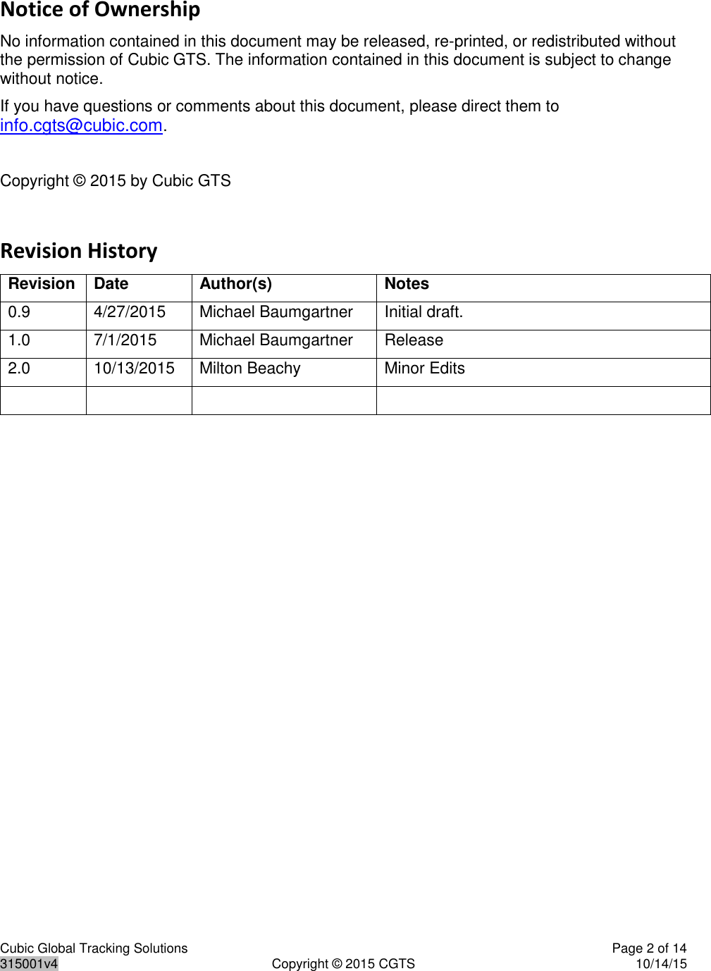 Cubic Global Tracking Solutions    Page 2 of 14  315001v4  Copyright © 2015 CGTS  10/14/15  Notice of Ownership No information contained in this document may be released, re-printed, or redistributed without the permission of Cubic GTS. The information contained in this document is subject to change without notice. If you have questions or comments about this document, please direct them to info.cgts@cubic.com.  Copyright © 2015 by Cubic GTS  Revision History Revision Date Author(s) Notes 0.9 4/27/2015 Michael Baumgartner Initial draft. 1.0 7/1/2015 Michael Baumgartner Release 2.0 10/13/2015 Milton Beachy Minor Edits      