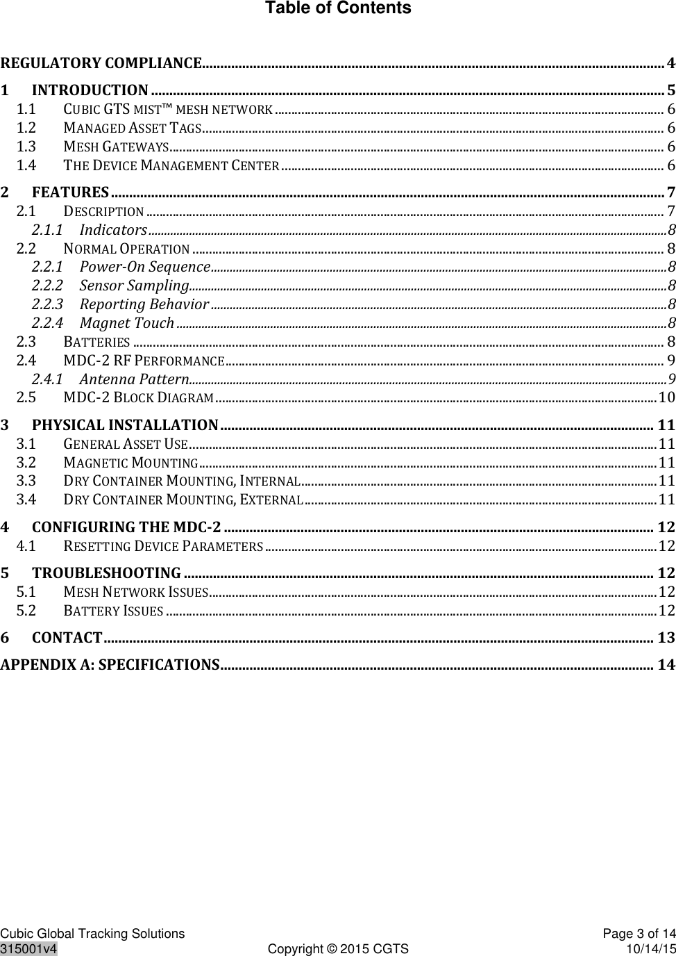 Cubic Global Tracking Solutions    Page 3 of 14  315001v4  Copyright © 2015 CGTS  10/14/15  Table of Contents  REGULATORY COMPLIANCE............................................................................................................................... 4 1 INTRODUCTION ............................................................................................................................................. 5 1.1 CUBIC GTS MIST™ MESH NETWORK ...................................................................................................................... 6 1.2 MANAGED ASSET TAGS ............................................................................................................................................ 6 1.3 MESH GATEWAYS ...................................................................................................................................................... 6 1.4 THE DEVICE MANAGEMENT CENTER .................................................................................................................... 6 2 FEATURES ........................................................................................................................................................ 7 2.1 DESCRIPTION ............................................................................................................................................................. 7 2.1.1 Indicators ...................................................................................................................................................................... 8 2.2 NORMAL OPERATION ............................................................................................................................................... 8 2.2.1 Power-On Sequence .................................................................................................................................................. 8 2.2.2 Sensor Sampling......................................................................................................................................................... 8 2.2.3 Reporting Behavior .................................................................................................................................................. 8 2.2.4 Magnet Touch ............................................................................................................................................................. 8 2.3 BATTERIES ................................................................................................................................................................. 8 2.4 MDC-2 RF PERFORMANCE ..................................................................................................................................... 9 2.4.1 Antenna Pattern......................................................................................................................................................... 9 2.5 MDC-2 BLOCK DIAGRAM ...................................................................................................................................... 10 3 PHYSICAL INSTALLATION ....................................................................................................................... 11 3.1 GENERAL ASSET USE .............................................................................................................................................. 11 3.2 MAGNETIC MOUNTING ........................................................................................................................................... 11 3.3 DRY CONTAINER MOUNTING, INTERNAL ............................................................................................................ 11 3.4 DRY CONTAINER MOUNTING, EXTERNAL ........................................................................................................... 11 4 CONFIGURING THE MDC-2 ...................................................................................................................... 12 4.1 RESETTING DEVICE PARAMETERS ....................................................................................................................... 12 5 TROUBLESHOOTING ................................................................................................................................. 12 5.1 MESH NETWORK ISSUES ........................................................................................................................................ 12 5.2 BATTERY ISSUES ..................................................................................................................................................... 12 6 CONTACT ....................................................................................................................................................... 13 APPENDIX A: SPECIFICATIONS ....................................................................................................................... 14    