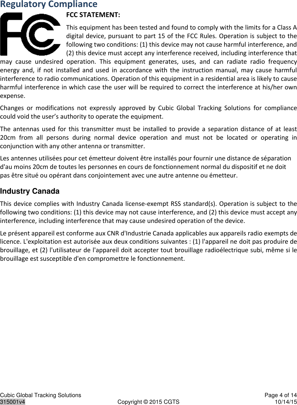 Cubic Global Tracking Solutions    Page 4 of 14  315001v4  Copyright © 2015 CGTS  10/14/15  Regulatory Compliance FCC STATEMENT: This equipment has been tested and found to comply with the limits for a Class A digital device, pursuant to part 15 of the FCC Rules. Operation is subject to the following two conditions: (1) this device may not cause harmful interference, and (2) this device must accept any interference received, including interference that may  cause  undesired  operation.  This  equipment  generates,  uses,  and  can  radiate  radio  frequency energy  and,  if  not  installed  and  used  in  accordance  with  the  instruction  manual,  may  cause  harmful interference to radio communications. Operation of this equipment in a residential area is likely to cause harmful interference in which case the user will be required to correct the interference at his/her own expense. Changes  or  modifications  not  expressly  approved  by  Cubic  Global  Tracking  Solutions  for  compliance could void the user’s authority to operate the equipment. The  antennas  used  for  this  transmitter  must  be  installed  to  provide  a  separation  distance of  at  least 20cm  from  all  persons  during  normal  device  operation  and  must  not  be  located  or  operating  in conjunction with any other antenna or transmitter. Les antennes utilisées pour cet émetteur doivent être installés pour fournir une distance de séparation d&apos;au moins 20cm de toutes les personnes en cours de fonctionnement normal du dispositif et ne doit pas être situé ou opérant dans conjointement avec une autre antenne ou émetteur.  Industry Canada This device complies with Industry Canada license-exempt RSS standard(s). Operation is subject to the following two conditions: (1) this device may not cause interference, and (2) this device must accept any interference, including interference that may cause undesired operation of the device. Le présent appareil est conforme aux CNR d&apos;Industrie Canada applicables aux appareils radio exempts de licence. L&apos;exploitation est autorisée aux deux conditions suivantes : (1) l&apos;appareil ne doit pas produire de brouillage, et (2) l&apos;utilisateur de l&apos;appareil doit accepter tout brouillage radioélectrique subi, même si le brouillage est susceptible d&apos;en compromettre le fonctionnement. 