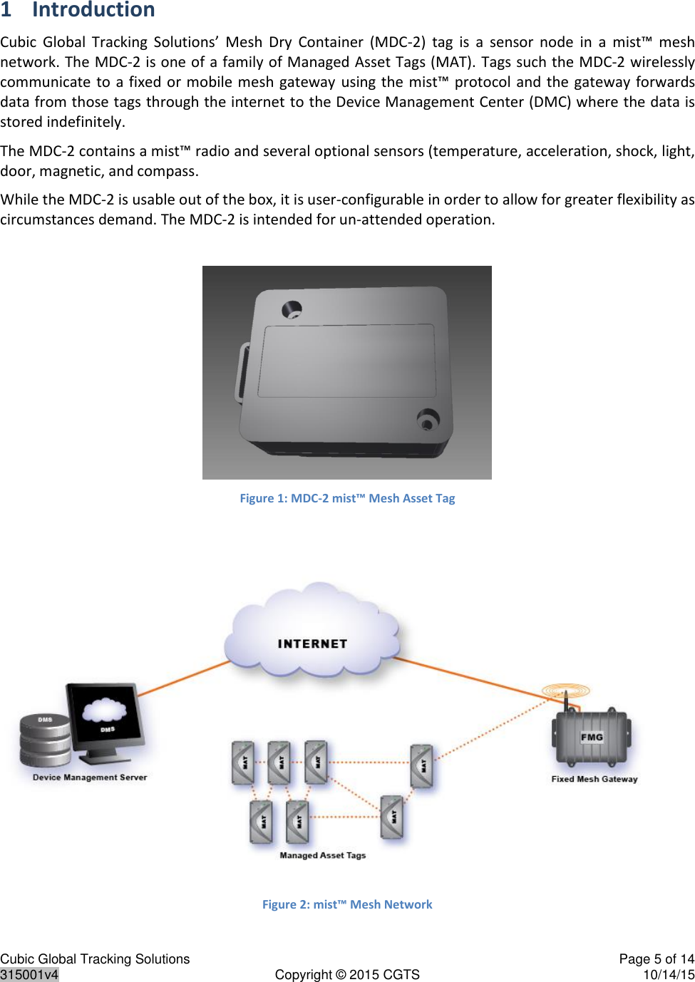 Cubic Global Tracking Solutions    Page 5 of 14  315001v4  Copyright © 2015 CGTS  10/14/15  1 Introduction  Cubic  Global  Tracking  Solutions’  Mesh  Dry  Container  (MDC-2)  tag  is  a  sensor  node  in  a  mist™  mesh network. The MDC-2 is one of a family of Managed Asset Tags (MAT). Tags such the MDC-2 wirelessly communicate to a fixed or mobile mesh gateway using the mist™ protocol and  the  gateway  forwards data from those tags through the internet to the Device Management Center (DMC) where the data is stored indefinitely.  The MDC-2 contains a mist™ radio and several optional sensors (temperature, acceleration, shock, light, door, magnetic, and compass. While the MDC-2 is usable out of the box, it is user-configurable in order to allow for greater flexibility as circumstances demand. The MDC-2 is intended for un-attended operation. Figure 1: MDC-2 mist™ Mesh Asset Tag    Figure 2: mist™ Mesh Network 