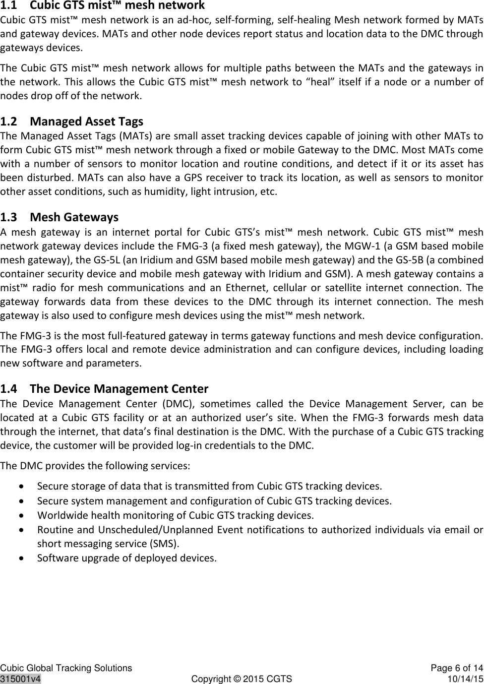 Cubic Global Tracking Solutions    Page 6 of 14  315001v4  Copyright © 2015 CGTS  10/14/15  1.1 Cubic GTS mist™ mesh network  Cubic GTS mist™ mesh network is an ad-hoc, self-forming, self-healing Mesh network formed by MATs and gateway devices. MATs and other node devices report status and location data to the DMC through gateways devices.  The Cubic GTS mist™ mesh network allows for multiple paths between the MATs and the  gateways in the network. This allows the Cubic GTS mist™ mesh network to “heal” itself if a node or a number of nodes drop off of the network. 1.2 Managed Asset Tags The Managed Asset Tags (MATs) are small asset tracking devices capable of joining with other MATs to form Cubic GTS mist™ mesh network through a fixed or mobile Gateway to the DMC. Most MATs come with a  number  of sensors to monitor location and routine  conditions,  and  detect  if  it  or its asset has been disturbed. MATs can also have a GPS receiver to track its location, as well as sensors to monitor other asset conditions, such as humidity, light intrusion, etc.  1.3 Mesh Gateways A  mesh  gateway  is  an  internet  portal  for  Cubic  GTS’s  mist™  mesh  network.  Cubic  GTS  mist™  mesh network gateway devices include the FMG-3 (a fixed mesh gateway), the MGW-1 (a GSM based mobile mesh gateway), the GS-5L (an Iridium and GSM based mobile mesh gateway) and the GS-5B (a combined container security device and mobile mesh gateway with Iridium and GSM). A mesh gateway contains a mist™  radio  for  mesh  communications  and  an  Ethernet,  cellular  or  satellite  internet  connection.  The gateway  forwards  data  from  these  devices  to  the  DMC  through  its  internet  connection.  The  mesh gateway is also used to configure mesh devices using the mist™ mesh network. The FMG-3 is the most full-featured gateway in terms gateway functions and mesh device configuration. The FMG-3 offers local and remote device administration and can configure devices, including loading new software and parameters. 1.4 The Device Management Center The  Device  Management  Center  (DMC),  sometimes  called  the  Device  Management  Server,  can  be located  at  a  Cubic  GTS  facility  or  at  an  authorized  user’s  site.  When  the  FMG-3  forwards  mesh  data through the internet, that data’s final destination is the DMC. With the purchase of a Cubic GTS tracking device, the customer will be provided log-in credentials to the DMC.  The DMC provides the following services:  Secure storage of data that is transmitted from Cubic GTS tracking devices.  Secure system management and configuration of Cubic GTS tracking devices.  Worldwide health monitoring of Cubic GTS tracking devices.  Routine and Unscheduled/Unplanned Event notifications to authorized individuals via email or short messaging service (SMS).  Software upgrade of deployed devices.  