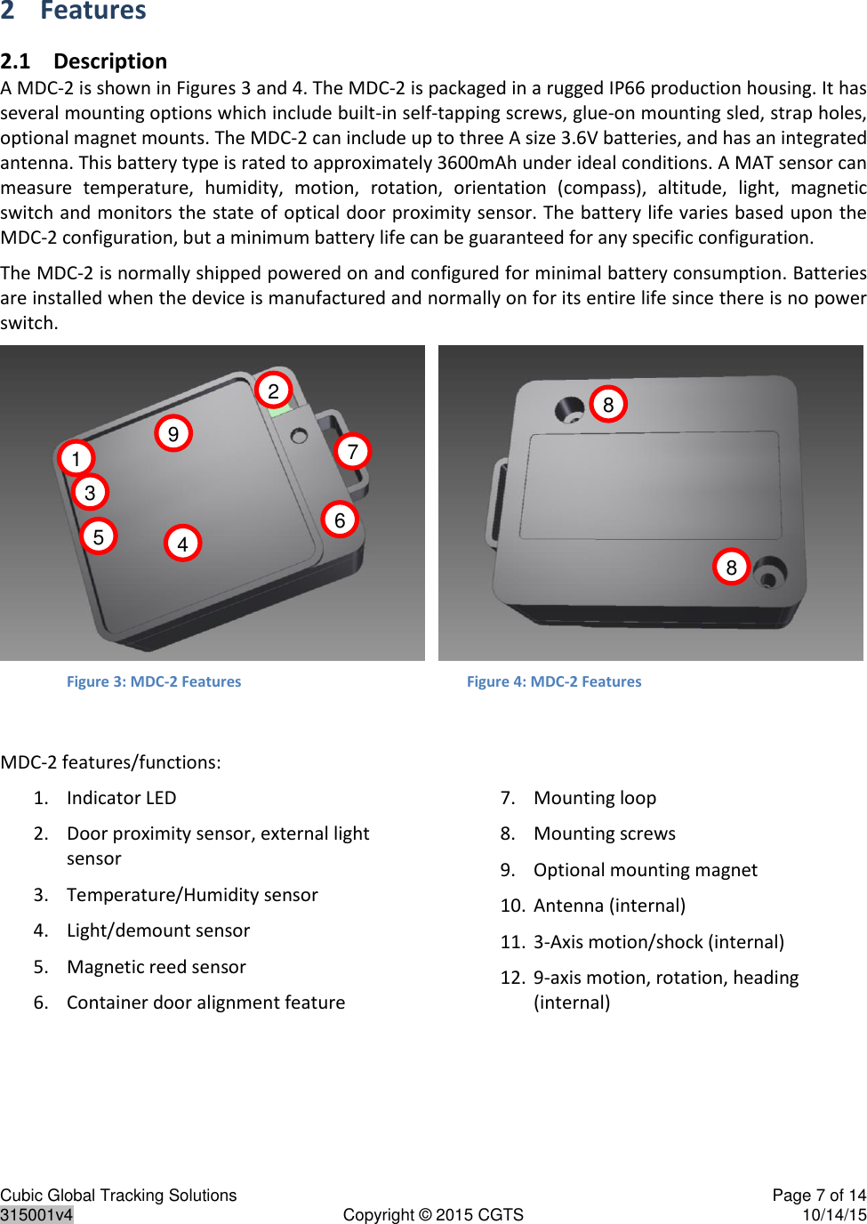 Cubic Global Tracking Solutions    Page 7 of 14  315001v4  Copyright © 2015 CGTS  10/14/15  2 Features 2.1 Description A MDC-2 is shown in Figures 3 and 4. The MDC-2 is packaged in a rugged IP66 production housing. It has several mounting options which include built-in self-tapping screws, glue-on mounting sled, strap holes, optional magnet mounts. The MDC-2 can include up to three A size 3.6V batteries, and has an integrated antenna. This battery type is rated to approximately 3600mAh under ideal conditions. A MAT sensor can measure  temperature,  humidity,  motion,  rotation,  orientation  (compass),  altitude,  light,  magnetic switch and monitors the state of optical door proximity sensor. The battery life varies based upon the MDC-2 configuration, but a minimum battery life can be guaranteed for any specific configuration. The MDC-2 is normally shipped powered on and configured for minimal battery consumption. Batteries are installed when the device is manufactured and normally on for its entire life since there is no power switch.      Figure 3: MDC-2 Features         Figure 4: MDC-2 Features  MDC-2 features/functions: 1. Indicator LED 2. Door proximity sensor, external light sensor 3. Temperature/Humidity sensor 4. Light/demount sensor 5. Magnetic reed sensor 6. Container door alignment feature 7. Mounting loop 8. Mounting screws 9. Optional mounting magnet 10. Antenna (internal) 11. 3-Axis motion/shock (internal) 12. 9-axis motion, rotation, heading (internal)    1 2 3 4 5 6 7 8 8 9 