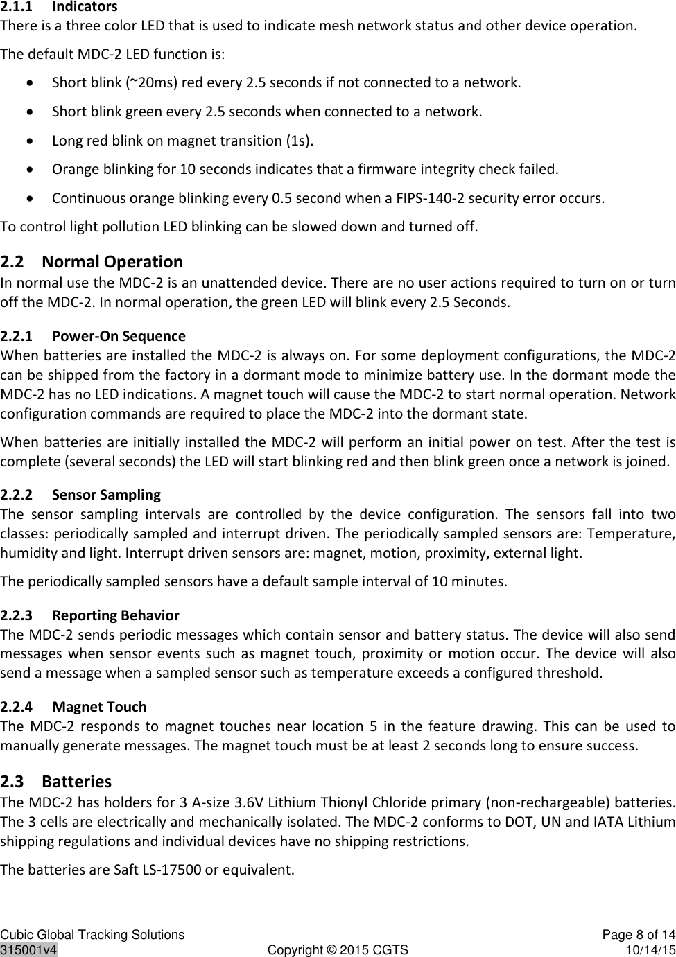 Cubic Global Tracking Solutions    Page 8 of 14  315001v4  Copyright © 2015 CGTS  10/14/15  2.1.1 Indicators There is a three color LED that is used to indicate mesh network status and other device operation. The default MDC-2 LED function is:  Short blink (~20ms) red every 2.5 seconds if not connected to a network.  Short blink green every 2.5 seconds when connected to a network.  Long red blink on magnet transition (1s).  Orange blinking for 10 seconds indicates that a firmware integrity check failed.  Continuous orange blinking every 0.5 second when a FIPS-140-2 security error occurs. To control light pollution LED blinking can be slowed down and turned off. 2.2 Normal Operation In normal use the MDC-2 is an unattended device. There are no user actions required to turn on or turn off the MDC-2. In normal operation, the green LED will blink every 2.5 Seconds. 2.2.1 Power-On Sequence When batteries are installed the MDC-2 is always on. For some deployment configurations, the MDC-2 can be shipped from the factory in a dormant mode to minimize battery use. In the dormant mode the MDC-2 has no LED indications. A magnet touch will cause the MDC-2 to start normal operation. Network configuration commands are required to place the MDC-2 into the dormant state. When batteries are initially installed the MDC-2 will perform an initial power on test. After the test is complete (several seconds) the LED will start blinking red and then blink green once a network is joined.  2.2.2 Sensor Sampling The  sensor  sampling  intervals  are  controlled  by  the  device  configuration.  The  sensors  fall  into  two classes: periodically sampled and interrupt driven. The periodically sampled sensors are: Temperature, humidity and light. Interrupt driven sensors are: magnet, motion, proximity, external light.  The periodically sampled sensors have a default sample interval of 10 minutes. 2.2.3 Reporting Behavior The MDC-2 sends periodic messages which contain sensor and battery status. The device will also send messages when  sensor  events  such as  magnet  touch,  proximity  or motion occur. The  device  will  also send a message when a sampled sensor such as temperature exceeds a configured threshold. 2.2.4 Magnet Touch The  MDC-2  responds  to  magnet  touches  near  location  5  in  the  feature  drawing.  This  can  be  used  to manually generate messages. The magnet touch must be at least 2 seconds long to ensure success. 2.3 Batteries The MDC-2 has holders for 3 A-size 3.6V Lithium Thionyl Chloride primary (non-rechargeable) batteries. The 3 cells are electrically and mechanically isolated. The MDC-2 conforms to DOT, UN and IATA Lithium shipping regulations and individual devices have no shipping restrictions. The batteries are Saft LS-17500 or equivalent. 