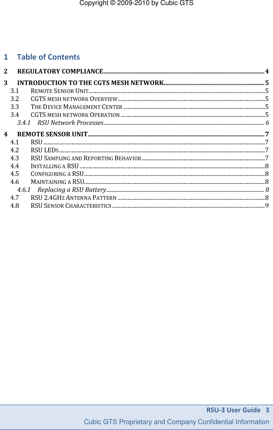 Copyright &copy; 2009-2010 by Cubic GTS RSU-3 User Guide   3     Cubic GTS Proprietary and Company Confidential Information    1 Table of Contents 2 REGULATORY COMPLIANCE ........................................................................................................ 4 3 INTRODUCTION TO THE CGTS MESH NETWORK ................................................................. 5 3.1 REMOTE SENSOR UNIT.............................................................................................................................. 5 3.2 CGTS MESH NETWORK OVERVIEW ......................................................................................................... 5 3.3 THE DEVICE MANAGEMENT CENTER ..................................................................................................... 5 3.4 CGTS MESH NETWORK OPERATION ....................................................................................................... 5 3.4.1 RSU Network Processes ......................................................................................................................... 6 4 REMOTE SENSOR UNIT .................................................................................................................. 7 4.1 RSU .............................................................................................................................................................. 7 4.2 RSU LEDS ................................................................................................................................................... 7 4.3 RSU SAMPLING AND REPORTING BEHAVIOR ........................................................................................ 7 4.4 INSTALLING A RSU .................................................................................................................................... 8 4.5 CONFIGURING A RSU ................................................................................................................................. 8 4.6 MAINTAINING A RSU................................................................................................................................. 8 4.6.1 Replacing a RSU Battery ....................................................................................................................... 8 4.7 RSU 2.4GHZ ANTENNA PATTERN ......................................................................................................... 8 4.8 RSU SENSOR CHARACTERISTICS ............................................................................................................. 9    
