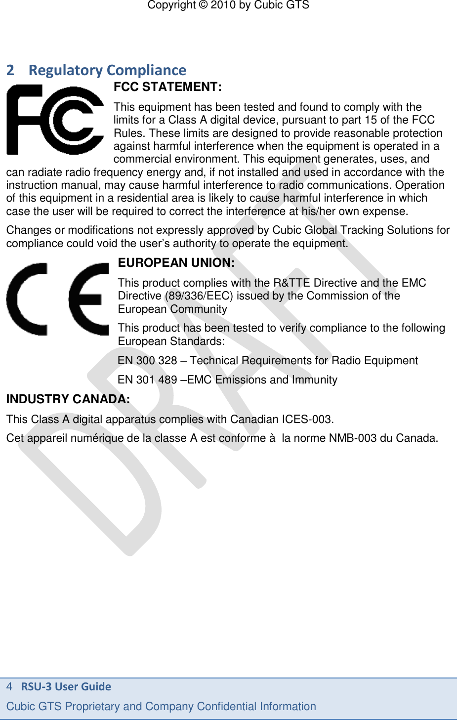 Copyright &copy; 2010 by Cubic GTS 4   RSU-3 User Guide Cubic GTS Proprietary and Company Confidential Information      2 Regulatory Compliance FCC STATEMENT: This equipment has been tested and found to comply with the limits for a Class A digital device, pursuant to part 15 of the FCC Rules. These limits are designed to provide reasonable protection against harmful interference when the equipment is operated in a commercial environment. This equipment generates, uses, and can radiate radio frequency energy and, if not installed and used in accordance with the instruction manual, may cause harmful interference to radio communications. Operation of this equipment in a residential area is likely to cause harmful interference in which case the user will be required to correct the interference at his/her own expense. Changes or modifications not expressly approved by Cubic Global Tracking Solutions for compliance could void the user&rsquo;s authority to operate the equipment. EUROPEAN UNION: This product complies with the R&amp;TTE Directive and the EMC Directive (89/336/EEC) issued by the Commission of the European Community This product has been tested to verify compliance to the following European Standards: EN 300 328 &ndash; Technical Requirements for Radio Equipment EN 301 489 &ndash;EMC Emissions and Immunity INDUSTRY CANADA: This Class A digital apparatus complies with Canadian ICES-003. Cet appareil num&eacute;rique de la classe A est conforme &agrave;  la norme NMB-003 du Canada. 