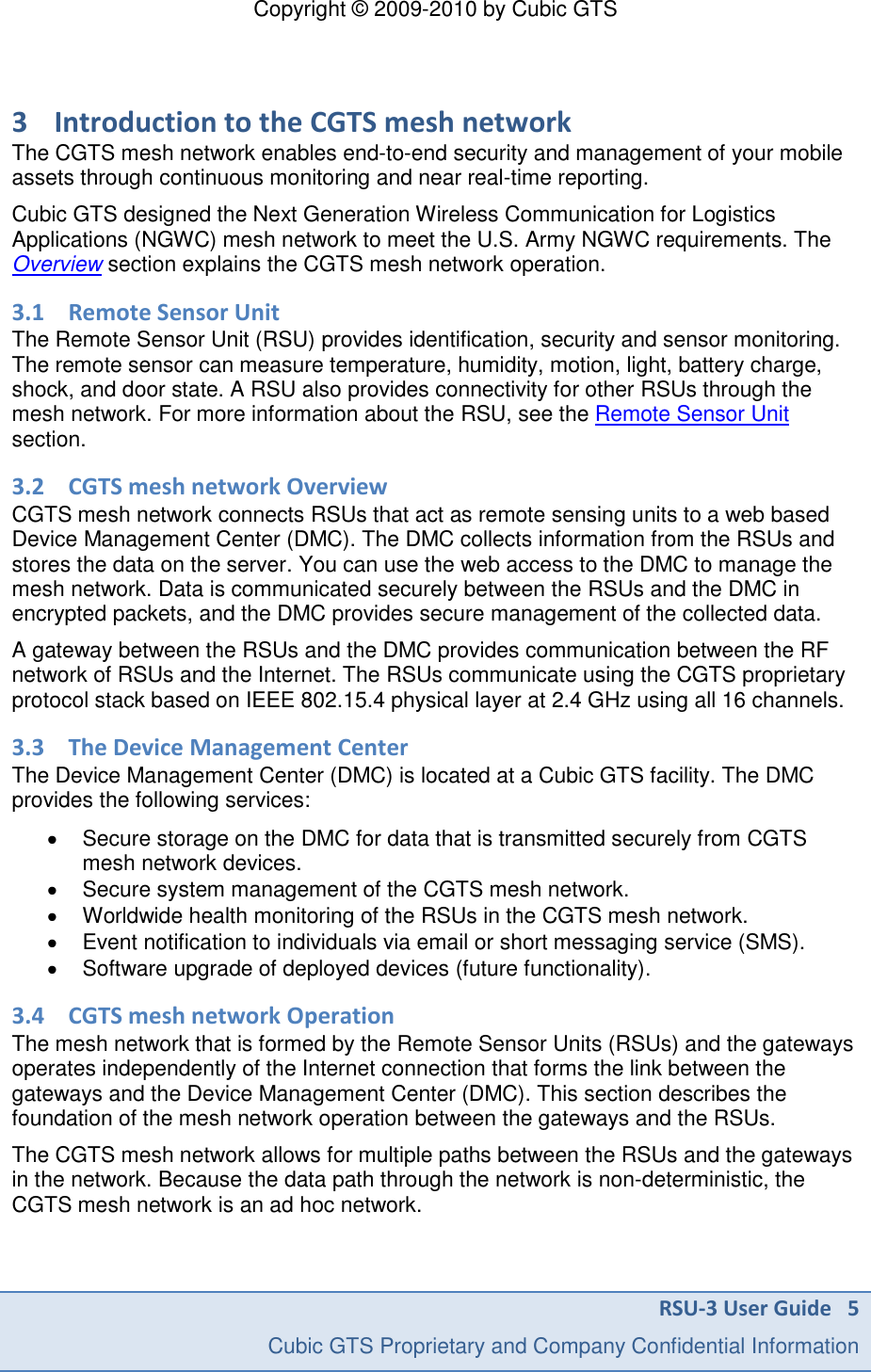 Copyright &copy; 2009-2010 by Cubic GTS RSU-3 User Guide   5     Cubic GTS Proprietary and Company Confidential Information  3 Introduction to the CGTS mesh network The CGTS mesh network enables end-to-end security and management of your mobile assets through continuous monitoring and near real-time reporting.  Cubic GTS designed the Next Generation Wireless Communication for Logistics Applications (NGWC) mesh network to meet the U.S. Army NGWC requirements. The Overview section explains the CGTS mesh network operation. 3.1 Remote Sensor Unit The Remote Sensor Unit (RSU) provides identification, security and sensor monitoring. The remote sensor can measure temperature, humidity, motion, light, battery charge, shock, and door state. A RSU also provides connectivity for other RSUs through the mesh network. For more information about the RSU, see the Remote Sensor Unit section.  3.2 CGTS mesh network Overview CGTS mesh network connects RSUs that act as remote sensing units to a web based Device Management Center (DMC). The DMC collects information from the RSUs and stores the data on the server. You can use the web access to the DMC to manage the mesh network. Data is communicated securely between the RSUs and the DMC in encrypted packets, and the DMC provides secure management of the collected data. A gateway between the RSUs and the DMC provides communication between the RF network of RSUs and the Internet. The RSUs communicate using the CGTS proprietary protocol stack based on IEEE 802.15.4 physical layer at 2.4 GHz using all 16 channels.  3.3 The Device Management Center The Device Management Center (DMC) is located at a Cubic GTS facility. The DMC provides the following services:   Secure storage on the DMC for data that is transmitted securely from CGTS mesh network devices.   Secure system management of the CGTS mesh network.   Worldwide health monitoring of the RSUs in the CGTS mesh network.   Event notification to individuals via email or short messaging service (SMS).   Software upgrade of deployed devices (future functionality). 3.4 CGTS mesh network Operation The mesh network that is formed by the Remote Sensor Units (RSUs) and the gateways operates independently of the Internet connection that forms the link between the gateways and the Device Management Center (DMC). This section describes the foundation of the mesh network operation between the gateways and the RSUs. The CGTS mesh network allows for multiple paths between the RSUs and the gateways in the network. Because the data path through the network is non-deterministic, the CGTS mesh network is an ad hoc network.  