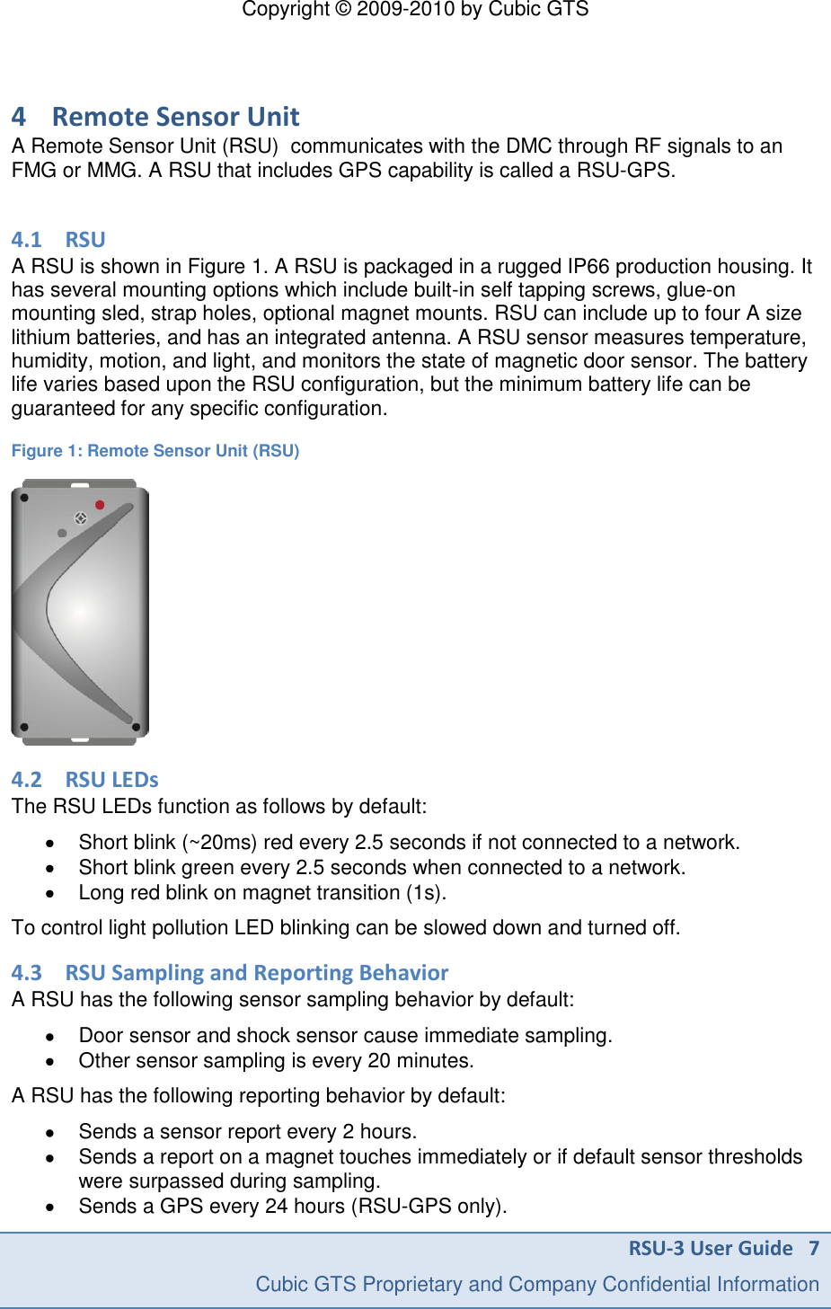 Copyright &copy; 2009-2010 by Cubic GTS RSU-3 User Guide   7     Cubic GTS Proprietary and Company Confidential Information  4 Remote Sensor Unit A Remote Sensor Unit (RSU)  communicates with the DMC through RF signals to an FMG or MMG. A RSU that includes GPS capability is called a RSU-GPS.  4.1 RSU A RSU is shown in Figure 1. A RSU is packaged in a rugged IP66 production housing. It has several mounting options which include built-in self tapping screws, glue-on mounting sled, strap holes, optional magnet mounts. RSU can include up to four A size lithium batteries, and has an integrated antenna. A RSU sensor measures temperature, humidity, motion, and light, and monitors the state of magnetic door sensor. The battery life varies based upon the RSU configuration, but the minimum battery life can be guaranteed for any specific configuration.  Figure 1: Remote Sensor Unit (RSU)  4.2 RSU LEDs The RSU LEDs function as follows by default:   Short blink (~20ms) red every 2.5 seconds if not connected to a network.   Short blink green every 2.5 seconds when connected to a network.   Long red blink on magnet transition (1s). To control light pollution LED blinking can be slowed down and turned off. 4.3 RSU Sampling and Reporting Behavior A RSU has the following sensor sampling behavior by default:   Door sensor and shock sensor cause immediate sampling.   Other sensor sampling is every 20 minutes.  A RSU has the following reporting behavior by default:   Sends a sensor report every 2 hours.   Sends a report on a magnet touches immediately or if default sensor thresholds were surpassed during sampling.    Sends a GPS every 24 hours (RSU-GPS only). 