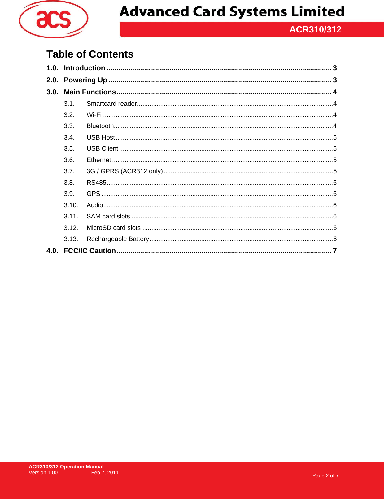ACR310/312 Operation Manual Version 1.00    Feb 7, 2011  Page 2 of 7     ACR310/312Table of Contents 1.0. Introduction .................................................................................................................. 3 2.0. Powering Up ................................................................................................................. 3 3.0. Main Functions............................................................................................................. 4 3.1. Smartcard reader..............................................................................................................4 3.2. Wi-Fi .................................................................................................................................4 3.3. Bluetooth...........................................................................................................................4 3.4. USB Host..........................................................................................................................5 3.5. USB Client ........................................................................................................................5 3.6. Ethernet ............................................................................................................................5 3.7. 3G / GPRS (ACR312 only)...............................................................................................5 3.8. RS485...............................................................................................................................6 3.9. GPS ..................................................................................................................................6 3.10. Audio.................................................................................................................................6 3.11. SAM card slots .................................................................................................................6 3.12. MicroSD card slots ...........................................................................................................6 3.13. Rechargeable Battery.......................................................................................................6 4.0. FCC/IC Caution............................................................................................................. 7  