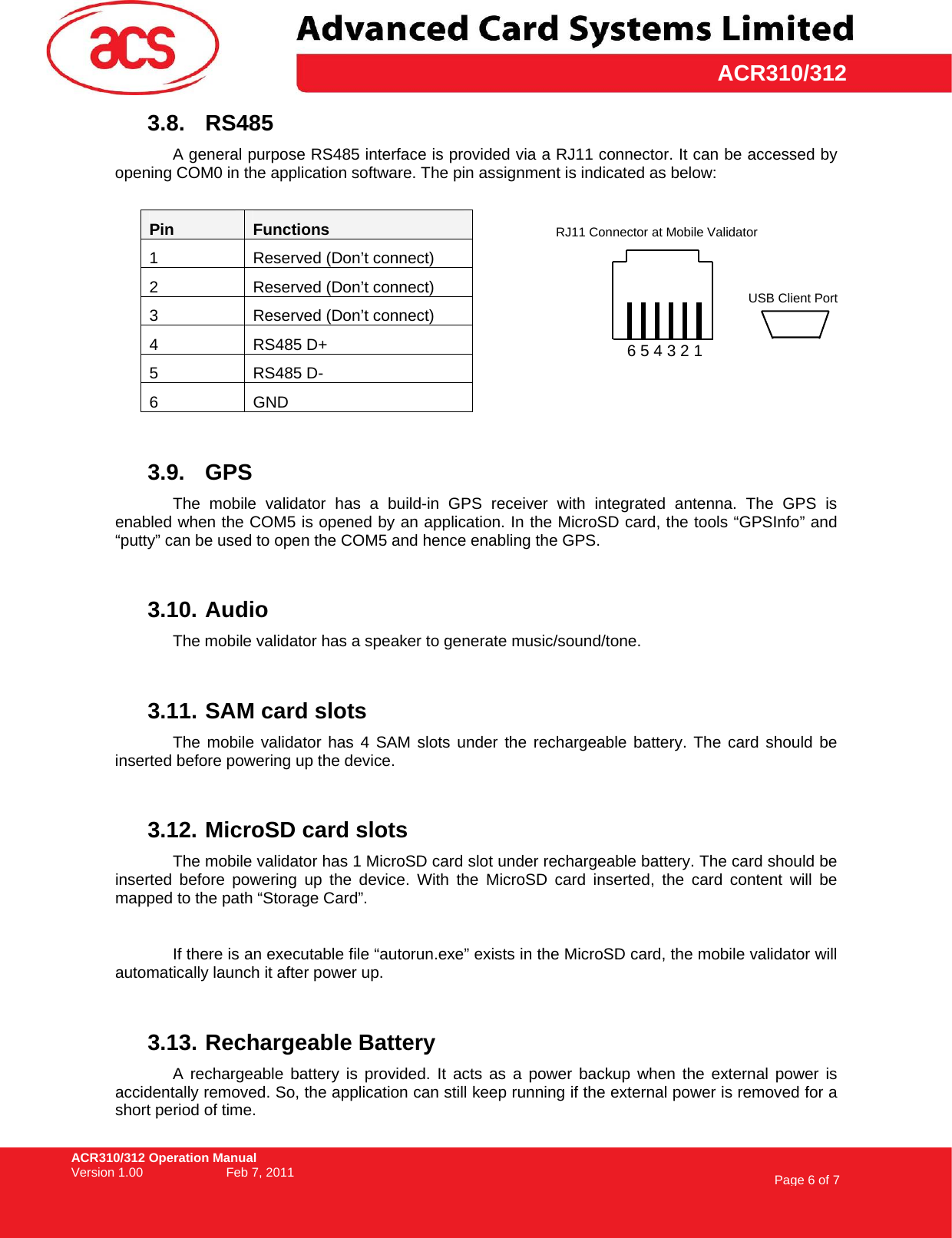 ACR310/312 Operation Manual Version 1.00    Feb 7, 2011  Page 6 of 7     ACR310/3123.8. RS485 A general purpose RS485 interface is provided via a RJ11 connector. It can be accessed by opening COM0 in the application software. The pin assignment is indicated as below:  Pin  Functions 1  Reserved (Don’t connect) 2  Reserved (Don’t connect) 3  Reserved (Don’t connect) 4 RS485 D+ 5 RS485 D- 6 GND  3.9. GPS The mobile validator has a build-in GPS receiver with integrated antenna. The GPS is enabled when the COM5 is opened by an application. In the MicroSD card, the tools “GPSInfo” and “putty” can be used to open the COM5 and hence enabling the GPS.  3.10. Audio The mobile validator has a speaker to generate music/sound/tone.  3.11. SAM card slots The mobile validator has 4 SAM slots under the rechargeable battery. The card should be inserted before powering up the device.  3.12. MicroSD card slots The mobile validator has 1 MicroSD card slot under rechargeable battery. The card should be inserted before powering up the device. With the MicroSD card inserted, the card content will be mapped to the path “Storage Card”.    If there is an executable file “autorun.exe” exists in the MicroSD card, the mobile validator will automatically launch it after power up.  3.13. Rechargeable Battery A rechargeable battery is provided. It acts as a power backup when the external power is accidentally removed. So, the application can still keep running if the external power is removed for a short period of time. RJ11 Connector at Mobile Validator 6 5 4 3 2 1 USB Client Port