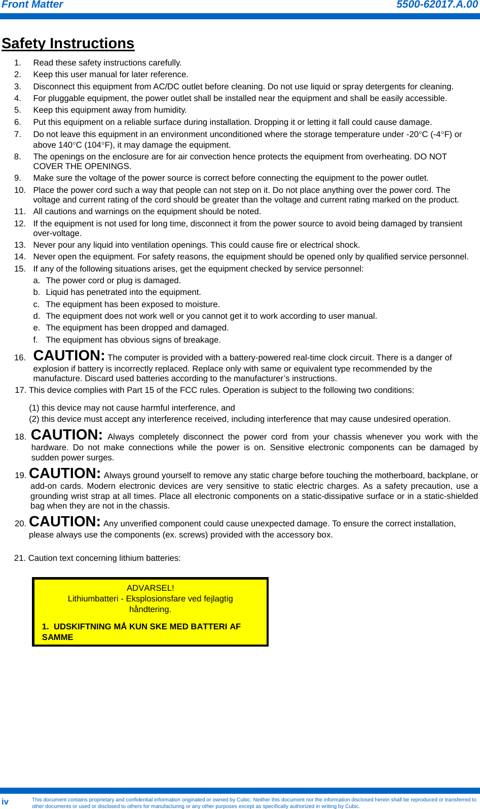Front Matter   This document contains proprietary and confidential information originated or owned by Cubic. Neither this document nor the information disclosed herein shall be reproduced or transferred to other documents or used or disclosed to others for manufacturing or any other purposes except as specifically authorized in writing by Cubic. 5500-62017.A.00iv Safety Instructions                                  1.  Read these safety instructions carefully. 2.  Keep this user manual for later reference. 3.  Disconnect this equipment from AC/DC outlet before cleaning. Do not use liquid or spray detergents for cleaning.  4.  For pluggable equipment, the power outlet shall be installed near the equipment and shall be easily accessible. 5.  Keep this equipment away from humidity. 6.  Put this equipment on a reliable surface during installation. Dropping it or letting it fall could cause damage. 7.  Do not leave this equipment in an environment unconditioned where the storage temperature under -20°C (-4°F) or above 140°C (104°F), it may damage the equipment. 8.  The openings on the enclosure are for air convection hence protects the equipment from overheating. DO NOT COVER THE OPENINGS. 9.  Make sure the voltage of the power source is correct before connecting the equipment to the power outlet. 10.  Place the power cord such a way that people can not step on it. Do not place anything over the power cord. The voltage and current rating of the cord should be greater than the voltage and current rating marked on the product. 11.  All cautions and warnings on the equipment should be noted. 12.  If the equipment is not used for long time, disconnect it from the power source to avoid being damaged by transient over-voltage. 13.  Never pour any liquid into ventilation openings. This could cause fire or electrical shock. 14.  Never open the equipment. For safety reasons, the equipment should be opened only by qualified service personnel. 15.  If any of the following situations arises, get the equipment checked by service personnel: a.  The power cord or plug is damaged. b.  Liquid has penetrated into the equipment. c.  The equipment has been exposed to moisture. d.  The equipment does not work well or you cannot get it to work according to user manual. e.  The equipment has been dropped and damaged. f.  The equipment has obvious signs of breakage. 16.  CAUTION: The computer is provided with a battery-powered real-time clock circuit. There is a danger of explosion if battery is incorrectly replaced. Replace only with same or equivalent type recommended by the manufacture. Discard used batteries according to the manufacturer’s instructions. 17. This device complies with Part 15 of the FCC rules. Operation is subject to the following two conditions:  (1) this device may not cause harmful interference, and  (2) this device must accept any interference received, including interference that may cause undesired operation. 18.  CAUTION: Always completely disconnect the power cord from your chassis whenever you work with the hardware. Do not make connections while the power is on. Sensitive electronic components can be damaged by sudden power surges.  19. CAUTION: Always ground yourself to remove any static charge before touching the motherboard, backplane, or add-on cards. Modern electronic devices are very sensitive to static electric charges. As a safety precaution, use a grounding wrist strap at all times. Place all electronic components on a static-dissipative surface or in a static-shielded bag when they are not in the chassis. 20. CAUTION: Any unverified component could cause unexpected damage. To ensure the correct installation, please always use the components (ex. screws) provided with the accessory box.  21. Caution text concerning lithium batteries:          ADVARSEL! Lithiumbatteri - Eksplosionsfare ved fejlagtig håndtering. 1.  UDSKIFTNING MÅ KUN SKE MED BATTERI AF SAMME 