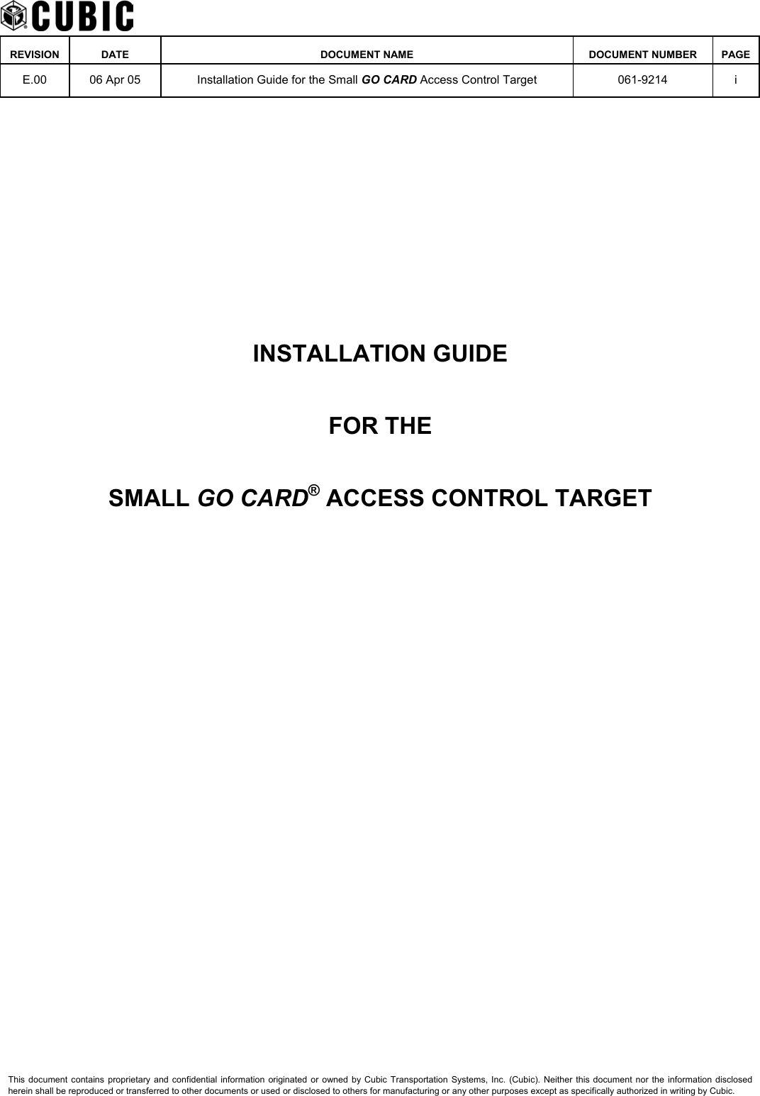    REVISION DATE  DOCUMENT NAME  DOCUMENT NUMBER  PAGE  E.00  06 Apr 05  Installation Guide for the Small GO CARD Access Control Target  061-9214 i        INSTALLATION GUIDE FOR THE SMALL GO CARD® ACCESS CONTROL TARGET   This document contains proprietary and confidential information originated or owned by Cubic Transportation Systems, Inc. (Cubic). Neither this document nor the information disclosed herein shall be reproduced or transferred to other documents or used or disclosed to others for manufacturing or any other purposes except as specifically authorized in writing by Cubic. 