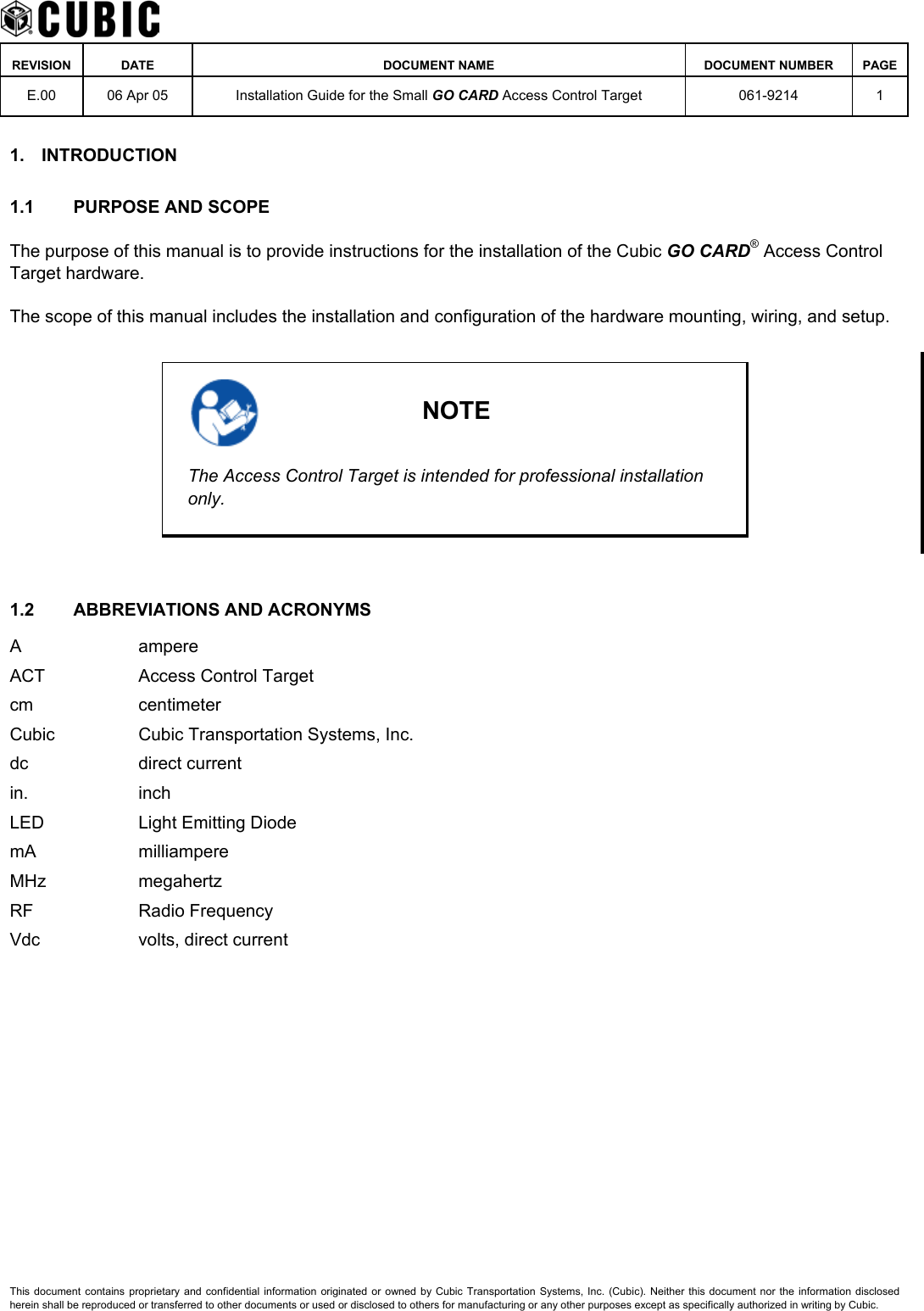    REVISION DATE  DOCUMENT NAME  DOCUMENT NUMBER  PAGE  E.00  06 Apr 05  Installation Guide for the Small GO CARD Access Control Target  061-9214 1  1. INTRODUCTION 1.1  PURPOSE AND SCOPE The purpose of this manual is to provide instructions for the installation of the Cubic GO CARD® Access Control Target hardware. The scope of this manual includes the installation and configuration of the hardware mounting, wiring, and setup.   NOTE The Access Control Target is intended for professional installation only.  1.2  ABBREVIATIONS AND ACRONYMS A ampere ACT  Access Control Target cm centimeter Cubic  Cubic Transportation Systems, Inc. dc direct current in. inch LED  Light Emitting Diode mA milliampere MHz megahertz RF Radio Frequency Vdc  volts, direct current This document contains proprietary and confidential information originated or owned by Cubic Transportation Systems, Inc. (Cubic). Neither this document nor the information disclosed herein shall be reproduced or transferred to other documents or used or disclosed to others for manufacturing or any other purposes except as specifically authorized in writing by Cubic. 
