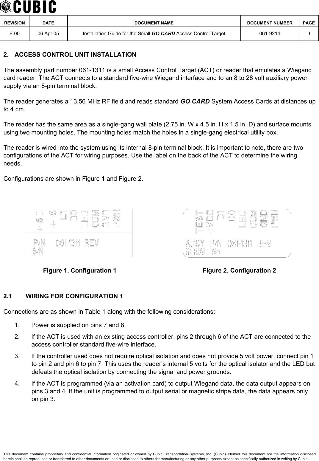    REVISION DATE  DOCUMENT NAME  DOCUMENT NUMBER  PAGE  E.00  06 Apr 05  Installation Guide for the Small GO CARD Access Control Target  061-9214 3  2.  ACCESS CONTROL UNIT INSTALLATION The assembly part number 061-1311 is a small Access Control Target (ACT) or reader that emulates a Wiegand card reader. The ACT connects to a standard five-wire Wiegand interface and to an 8 to 28 volt auxiliary power supply via an 8-pin terminal block. The reader generates a 13.56 MHz RF field and reads standard GO CARD System Access Cards at distances up to 4 cm. The reader has the same area as a single-gang wall plate (2.75 in. W x 4.5 in. H x 1.5 in. D) and surface mounts using two mounting holes. The mounting holes match the holes in a single-gang electrical utility box. The reader is wired into the system using its internal 8-pin terminal block. It is important to note, there are two configurations of the ACT for wiring purposes. Use the label on the back of the ACT to determine the wiring needs. Configurations are shown in Figure 1 and Figure 2.    Figure 1. Configuration 1  Figure 2. Configuration 2  2.1  WIRING FOR CONFIGURATION 1 Connections are as shown in Table 1 along with the following considerations: 1.  Power is supplied on pins 7 and 8. 2.  If the ACT is used with an existing access controller, pins 2 through 6 of the ACT are connected to the access controller standard five-wire interface. 3.  If the controller used does not require optical isolation and does not provide 5 volt power, connect pin 1 to pin 2 and pin 6 to pin 7. This uses the reader’s internal 5 volts for the optical isolator and the LED but defeats the optical isolation by connecting the signal and power grounds. 4.  If the ACT is programmed (via an activation card) to output Wiegand data, the data output appears on pins 3 and 4. If the unit is programmed to output serial or magnetic stripe data, the data appears only on pin 3. This document contains proprietary and confidential information originated or owned by Cubic Transportation Systems, Inc. (Cubic). Neither this document nor the information disclosed herein shall be reproduced or transferred to other documents or used or disclosed to others for manufacturing or any other purposes except as specifically authorized in writing by Cubic. 