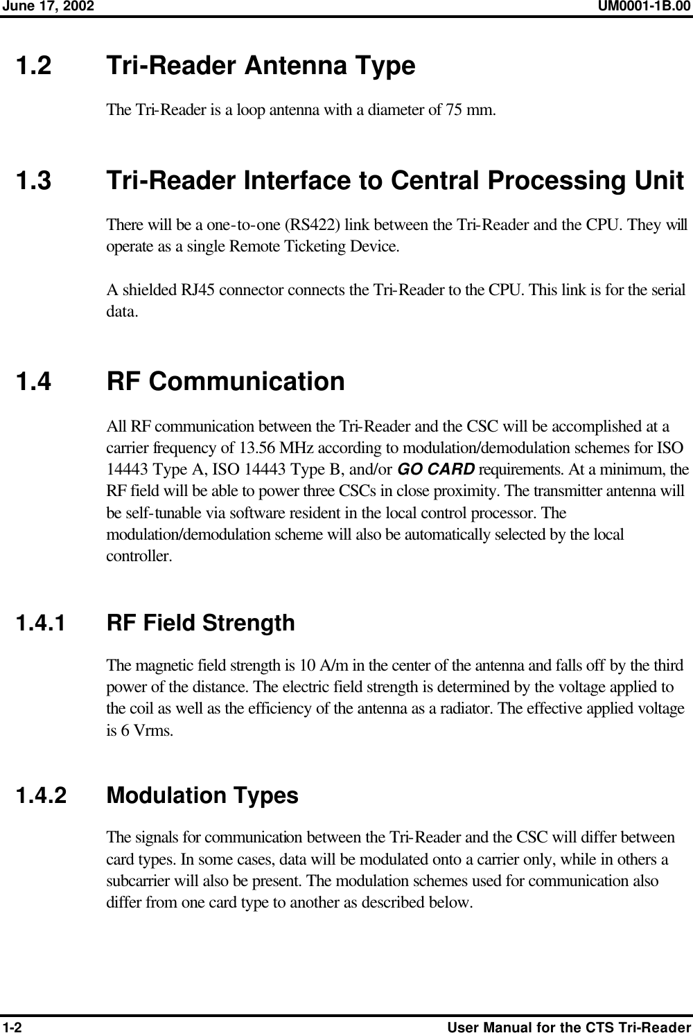 June 17, 2002 UM0001-1B.00  1-2 User Manual for the CTS Tri-Reader 1.2 Tri-Reader Antenna Type The Tri-Reader is a loop antenna with a diameter of 75 mm.   1.3 Tri-Reader Interface to Central Processing Unit There will be a one-to-one (RS422) link between the Tri-Reader and the CPU. They will operate as a single Remote Ticketing Device.  A shielded RJ45 connector connects the Tri-Reader to the CPU. This link is for the serial data.   1.4 RF Communication All RF communication between the Tri-Reader and the CSC will be accomplished at a carrier frequency of 13.56 MHz according to modulation/demodulation schemes for ISO 14443 Type A, ISO 14443 Type B, and/or GO CARD requirements. At a minimum, the RF field will be able to power three CSCs in close proximity. The transmitter antenna will be self-tunable via software resident in the local control processor. The modulation/demodulation scheme will also be automatically selected by the local controller.   1.4.1 RF Field Strength The magnetic field strength is 10 A/m in the center of the antenna and falls off by the third power of the distance. The electric field strength is determined by the voltage applied to the coil as well as the efficiency of the antenna as a radiator. The effective applied voltage is 6 Vrms.   1.4.2 Modulation Types The signals for communication between the Tri-Reader and the CSC will differ between card types. In some cases, data will be modulated onto a carrier only, while in others a subcarrier will also be present. The modulation schemes used for communication also differ from one card type to another as described below.  