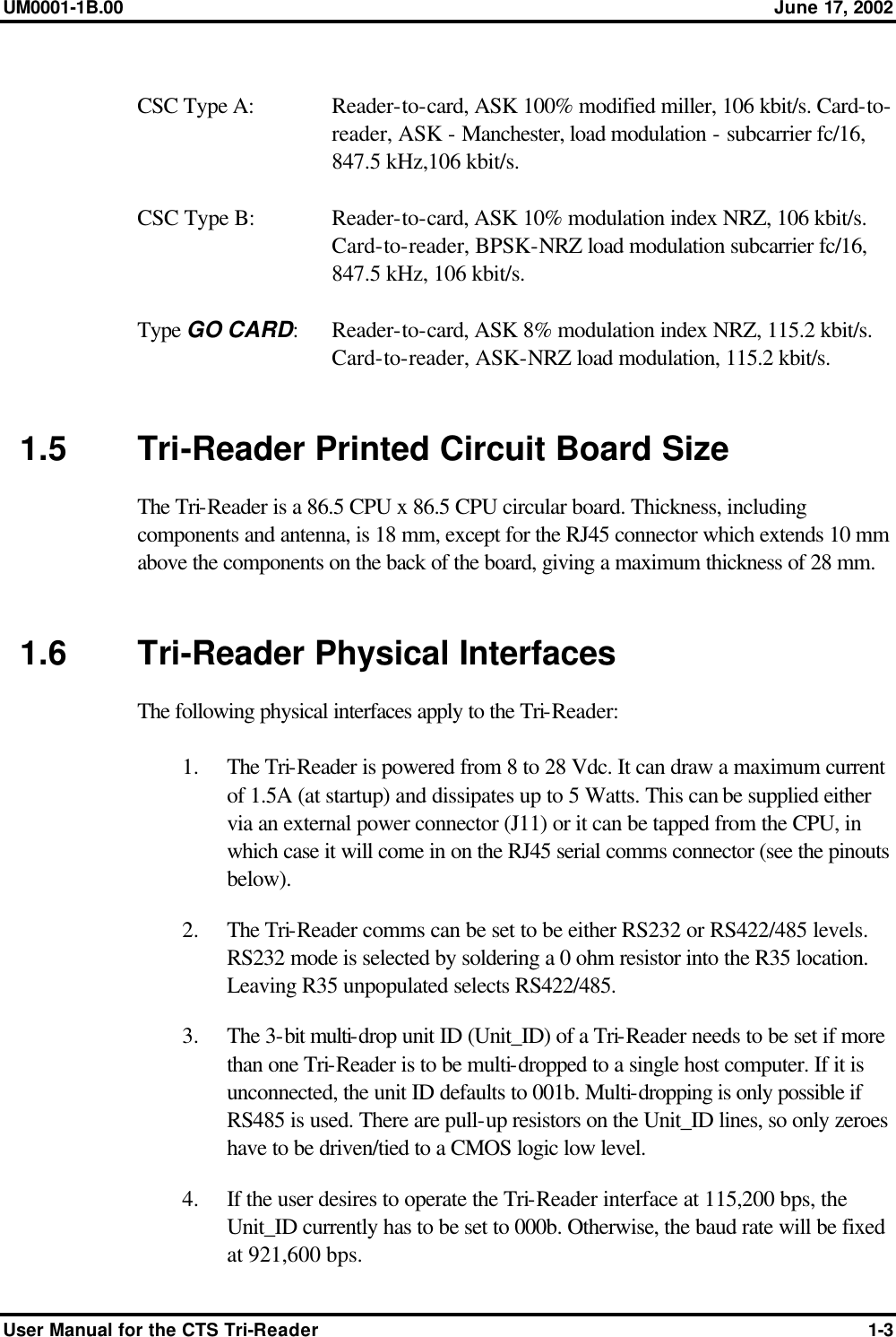 UM0001-1B.00 June 17, 2002 User Manual for the CTS Tri-Reader 1-3  CSC Type A:  Reader-to-card, ASK 100% modified miller, 106 kbit/s. Card-to-reader, ASK - Manchester, load modulation - subcarrier fc/16, 847.5 kHz,106 kbit/s.  CSC Type B: Reader-to-card, ASK 10% modulation index NRZ, 106 kbit/s. Card-to-reader, BPSK-NRZ load modulation subcarrier fc/16, 847.5 kHz, 106 kbit/s.  Type GO CARD: Reader-to-card, ASK 8% modulation index NRZ, 115.2 kbit/s. Card-to-reader, ASK-NRZ load modulation, 115.2 kbit/s.   1.5 Tri-Reader Printed Circuit Board Size The Tri-Reader is a 86.5 CPU x 86.5 CPU circular board. Thickness, including components and antenna, is 18 mm, except for the RJ45 connector which extends 10 mm above the components on the back of the board, giving a maximum thickness of 28 mm.   1.6 Tri-Reader Physical Interfaces The following physical interfaces apply to the Tri-Reader:  1.  The Tri-Reader is powered from 8 to 28 Vdc. It can draw a maximum current of 1.5A (at startup) and dissipates up to 5 Watts. This can be supplied either via an external power connector (J11) or it can be tapped from the CPU, in which case it will come in on the RJ45 serial comms connector (see the pinouts below). 2.  The Tri-Reader comms can be set to be either RS232 or RS422/485 levels. RS232 mode is selected by soldering a 0 ohm resistor into the R35 location. Leaving R35 unpopulated selects RS422/485. 3.  The 3-bit multi-drop unit ID (Unit_ID) of a Tri-Reader needs to be set if more than one Tri-Reader is to be multi-dropped to a single host computer. If it is unconnected, the unit ID defaults to 001b. Multi-dropping is only possible if RS485 is used. There are pull-up resistors on the Unit_ID lines, so only zeroes have to be driven/tied to a CMOS logic low level. 4.  If the user desires to operate the Tri-Reader interface at 115,200 bps, the Unit_ID currently has to be set to 000b. Otherwise, the baud rate will be fixed at 921,600 bps. 