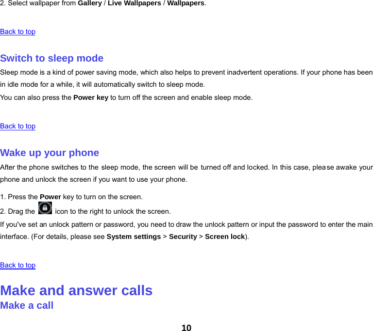 10 2. Select wallpaper from Gallery / Live Wallpapers / Wallpapers.   Back to top   Switch to sleep mode Sleep mode is a kind of power saving mode, which also helps to prevent inadvertent operations. If your phone has been in idle mode for a while, it will automatically switch to sleep mode. You can also press the Power key to turn off the screen and enable sleep mode.   Back to top   Wake up your phone After the phone switches to the sleep mode, the screen will be turned off and locked. In this case, please awake your phone and unlock the screen if you want to use your phone. 1. Press the Power key to turn on the screen.   2. Drag the    icon to the right to unlock the screen. If you&apos;ve set an unlock pattern or password, you need to draw the unlock pattern or input the password to enter the main interface. (For details, please see System settings &gt; Security &gt; Screen lock).   Back to top   Make and answer calls Make a call 
