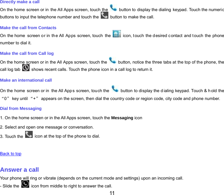  11 Directly make a call On the home screen or in the All Apps screen, touch the    button to display the dialing keypad. Touch the numeric buttons to input the telephone number and touch the    button to make the call. Make the call from Contacts On the home  screen or in  th e All Apps screen, touch  the    icon, t ouch the d esired c ontact and t ouch the phone number to dial it. Make the call from Call log On the home screen or in the All Apps screen, touch the    button, notice the three tabs at the top of the phone, the call log tab    shows recent calls. Touch the phone icon in a call log to return it. Make an international call On the home screen or in  the All App s screen, touch the    button to display the d ialing keypad. Touch &amp; h old the “0” key until “+” appears on the screen, then dial the country code or region code, city code and phone number. Dial from Messaging 1. On the home screen or in the All Apps screen, touch the Messaging icon 2. Select and open one message or conversation. 3. Touch the    icon at the top of the phone to dial.   Back to top   Answer a call Your phone will ring or vibrate (depends on the current mode and settings) upon an incoming call. - Slide the    icon from middle to right to answer the call. 