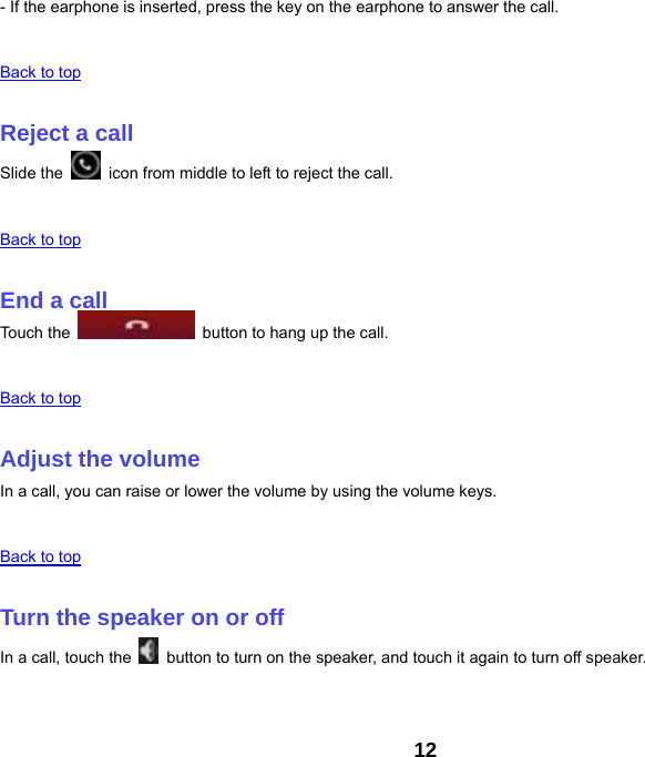 12 - If the earphone is inserted, press the key on the earphone to answer the call.   Back to top   Reject a call Slide the    icon from middle to left to reject the call.   Back to top   End a call Touch the    button to hang up the call.   Back to top   Adjust the volume In a call, you can raise or lower the volume by using the volume keys.   Back to top   Turn the speaker on or off In a call, touch the    button to turn on the speaker, and touch it again to turn off speaker.   