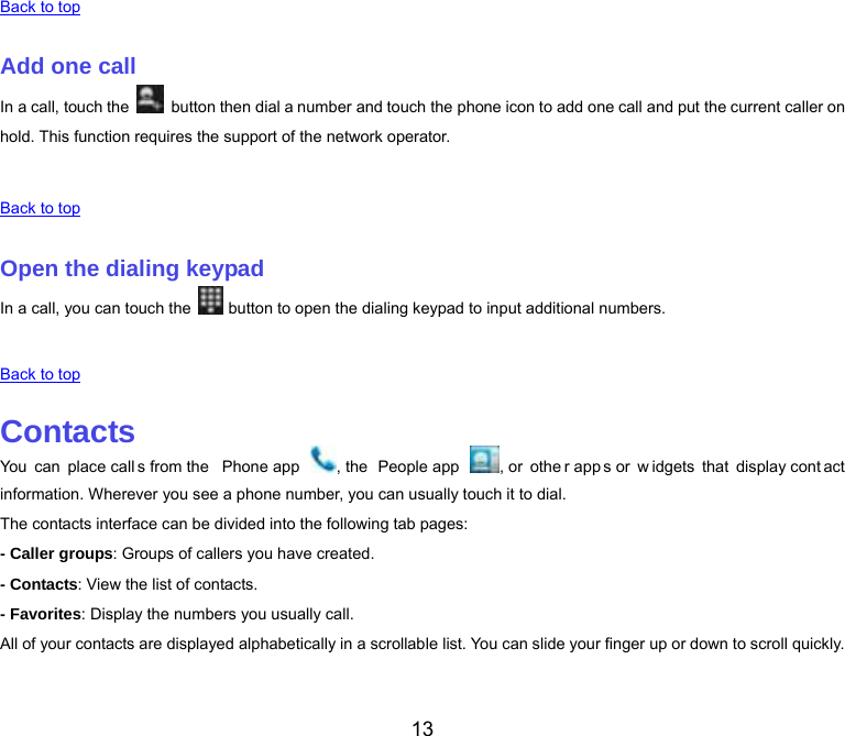  13 Back to top   Add one call In a call, touch the    button then dial a number and touch the phone icon to add one call and put the current caller on hold. This function requires the support of the network operator.   Back to top   Open the dialing keypad In a call, you can touch the   button to open the dialing keypad to input additional numbers.   Back to top   Contacts You can place call s from the  Phone app  , the  People app  , or  othe r app s or  w idgets that display cont act information. Wherever you see a phone number, you can usually touch it to dial. The contacts interface can be divided into the following tab pages: - Caller groups: Groups of callers you have created. - Contacts: View the list of contacts. - Favorites: Display the numbers you usually call. All of your contacts are displayed alphabetically in a scrollable list. You can slide your finger up or down to scroll quickly.   