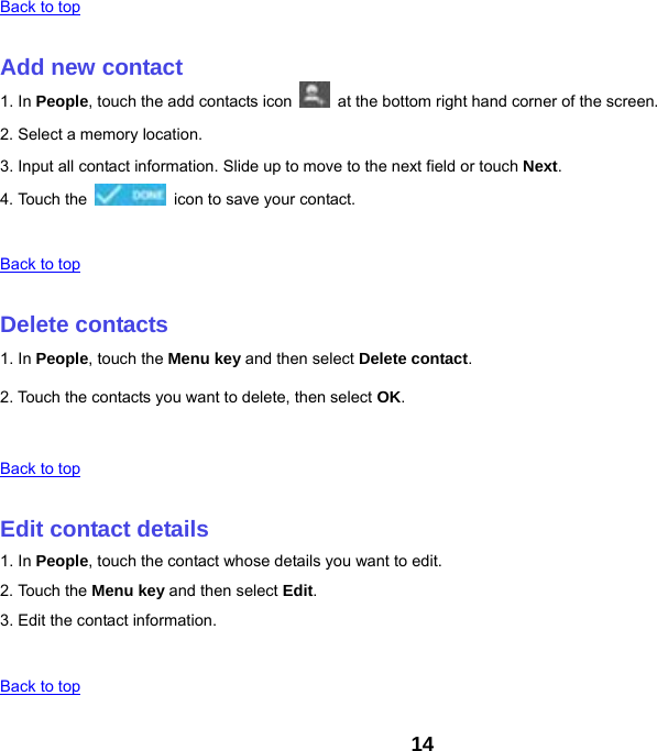 14 Back to top   Add new contact 1. In People, touch the add contacts icon    at the bottom right hand corner of the screen. 2. Select a memory location. 3. Input all contact information. Slide up to move to the next field or touch Next. 4. Touch the    icon to save your contact.   Back to top   Delete contacts 1. In People, touch the Menu key and then select Delete contact. 2. Touch the contacts you want to delete, then select OK.   Back to top   Edit contact details 1. In People, touch the contact whose details you want to edit. 2. Touch the Menu key and then select Edit. 3. Edit the contact information.   Back to top 