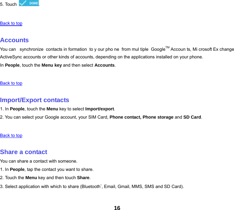 16 5. Touch  .   Back to top   Accounts You can  synchronize contacts in formation to y our pho ne from mul tiple GoogleTM Accoun ts, Mi crosoft Ex change ActiveSync accounts or other kinds of accounts, depending on the applications installed on your phone. In People, touch the Menu key and then select Accounts.   Back to top   Import/Export contacts 1. In People, touch the Menu key to select Import/export. 2. You can select your Google account, your SIM Card, Phone contact, Phone storage and SD Card.   Back to top   Share a contact You can share a contact with someone. 1. In People, tap the contact you want to share. 2. Touch the Menu key and then touch Share. 3. Select application with which to share (Bluetooth®, Email, Gmail, MMS, SMS and SD Card).   