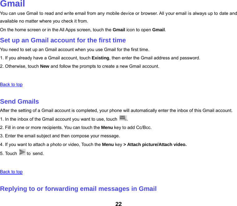 22  Gmail You can use Gmail to read and write email from any mobile device or browser. All your email is always up to date and available no matter where you check it from. On the home screen or in the All Apps screen, touch the Gmail icon to open Gmail. Set up an Gmail account for the first time You need to set up an Gmail account when you use Gmail for the first time. 1. If you already have a Gmail account, touch Existing, then enter the Gmail address and password. 2. Otherwise, touch New and follow the prompts to create a new Gmail account.   Back to top   Send Gmails After the setting of a Gmail account is completed, your phone will automatically enter the inbox of this Gmail account. 1. In the inbox of the Gmail account you want to use, touch  . 2. Fill in one or more recipients. You can touch the Menu key to add Cc/Bcc. 3. Enter the email subject and then compose your message. 4. If you want to attach a photo or video, Touch the Menu key &gt; Attach picture/Attach video. 5. Touch   to  send.   Back to top   Replying to or forwarding email messages in Gmail 