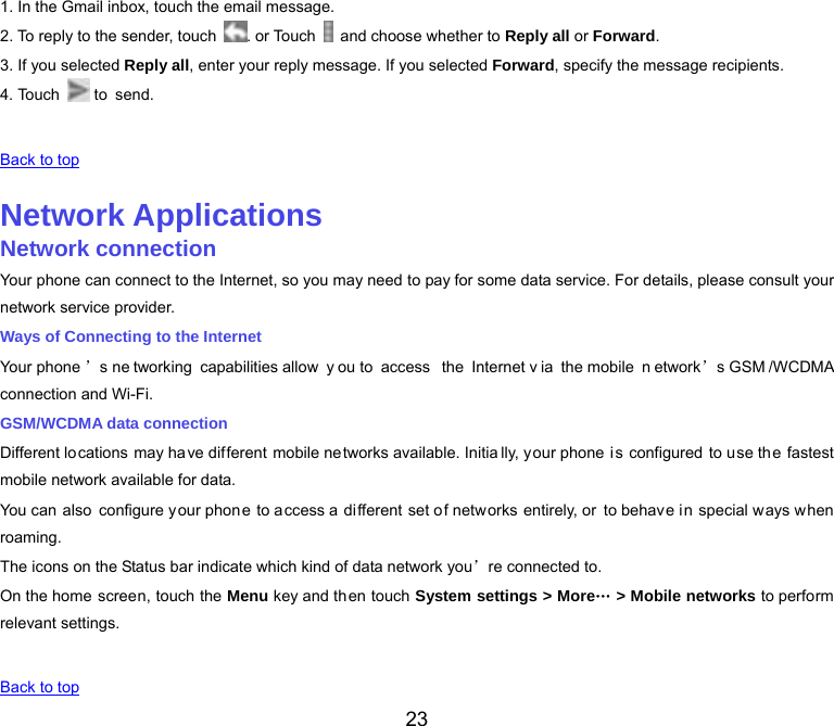  23 1. In the Gmail inbox, touch the email message. 2. To reply to the sender, touch  . or Touch    and choose whether to Reply all or Forward. 3. If you selected Reply all, enter your reply message. If you selected Forward, specify the message recipients. 4. Touch   to  send.   Back to top   Network Applications Network connection Your phone can connect to the Internet, so you may need to pay for some data service. For details, please consult your network service provider. Ways of Connecting to the Internet Your phone ’s ne tworking capabilities allow  y ou to  access  the Internet v ia the mobile  n etwork’s GSM /WCDMA connection and Wi-Fi. GSM/WCDMA data connection Different locations may ha ve different mobile ne tworks available. Initia lly, your phone is configured to use the fastest mobile network available for data. You can  also configure your phon e to access a  different set of networks entirely, or to behave in special ways when roaming. The icons on the Status bar indicate which kind of data network you’re connected to. On the home screen, touch the Menu key and then touch System settings &gt; More… &gt; Mobile networks to perform relevant settings.   Back to top 