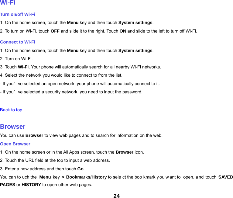 24   Wi-Fi Turn on/off Wi-Fi 1. On the home screen, touch the Menu key and then touch System settings. 2. To turn on Wi-Fi, touch OFF and slide it to the right. Touch ON and slide to the left to turn off Wi-Fi. Connect to Wi-Fi 1. On the home screen, touch the Menu key and then touch System settings. 2. Turn on Wi-Fi. 3. Touch Wi-Fi. Your phone will automatically search for all nearby Wi-Fi networks. 4. Select the network you would like to connect to from the list.   - If you’ve selected an open network, your phone will automatically connect to it. - If you’ve selected a security network, you need to input the password.   Back to top   Browser You can use Browser to view web pages and to search for information on the web. Open Browser 1. On the home screen or in the All Apps screen, touch the Browser icon. 2. Touch the URL field at the top to input a web address. 3. Enter a new address and then touch Go. You can to uch the  Menu  key  &gt; Bookmarks/History to sele ct the boo kmark y ou w ant to  open, a nd touch SAVED PAGES or HISTORY to open other web pages. 