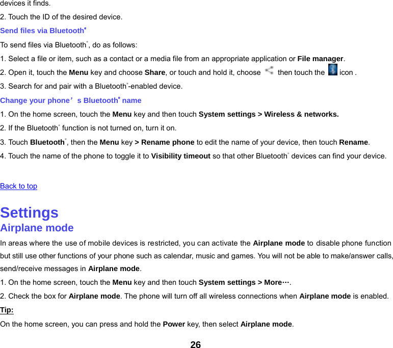 26 devices it finds. 2. Touch the ID of the desired device. Send files via Bluetooth® To send files via Bluetooth®, do as follows: 1. Select a file or item, such as a contact or a media file from an appropriate application or File manager. 2. Open it, touch the Menu key and choose Share, or touch and hold it, choose    then touch the   icon . 3. Search for and pair with a Bluetooth®-enabled device. Change your phone’s Bluetooth® name 1. On the home screen, touch the Menu key and then touch System settings &gt; Wireless &amp; networks. 2. If the Bluetooth® function is not turned on, turn it on. 3. Touch Bluetooth®, then the Menu key &gt; Rename phone to edit the name of your device, then touch Rename. 4. Touch the name of the phone to toggle it to Visibility timeout so that other Bluetooth® devices can find your device.   Back to top   Settings Airplane mode In areas where the use of mobile devices is restricted, you can activate the Airplane mode to disable phone function but still use other functions of your phone such as calendar, music and games. You will not be able to make/answer calls, send/receive messages in Airplane mode. 1. On the home screen, touch the Menu key and then touch System settings &gt; More…. 2. Check the box for Airplane mode. The phone will turn off all wireless connections when Airplane mode is enabled. Tip: On the home screen, you can press and hold the Power key, then select Airplane mode. 