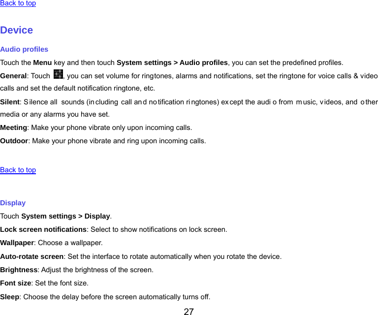  27   Back to top   Device Audio profiles Touch the Menu key and then touch System settings &gt; Audio profiles, you can set the predefined profiles. General: Touch  , you can set volume for ringtones, alarms and notifications, set the ringtone for voice calls &amp; video calls and set the default notification ringtone, etc. Silent: S ilence all  sounds (in cluding call an d no tification ri ngtones) ex cept the audi o from  m usic, v ideos, and  o ther media or any alarms you have set. Meeting: Make your phone vibrate only upon incoming calls. Outdoor: Make your phone vibrate and ring upon incoming calls.   Back to top   Display Touch System settings &gt; Display. Lock screen notifications: Select to show notifications on lock screen. Wallpaper: Choose a wallpaper. Auto-rotate screen: Set the interface to rotate automatically when you rotate the device. Brightness: Adjust the brightness of the screen. Font size: Set the font size. Sleep: Choose the delay before the screen automatically turns off. 