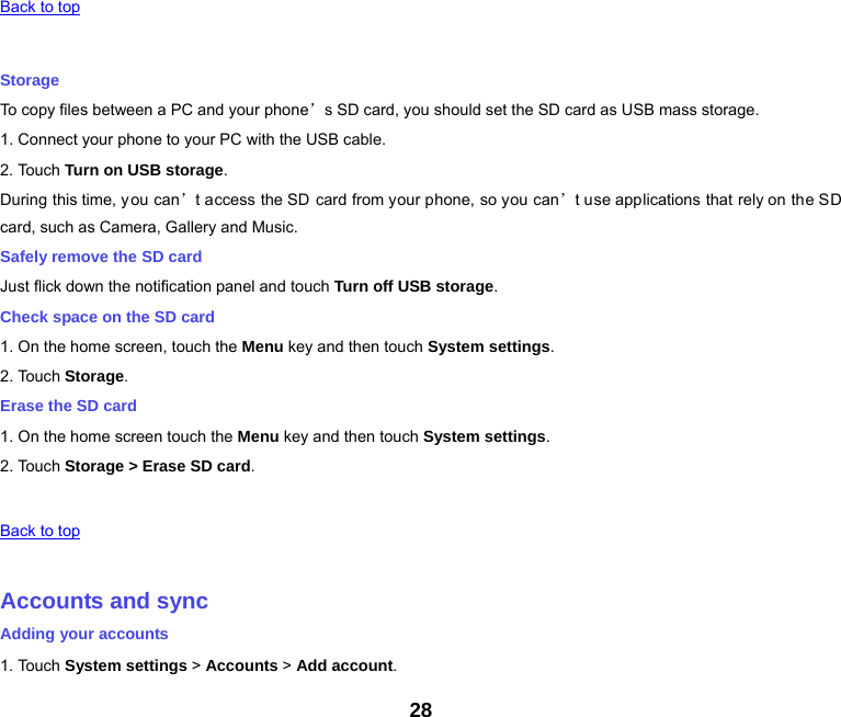 28   Back to top   Storage To copy files between a PC and your phone’s SD card, you should set the SD card as USB mass storage. 1. Connect your phone to your PC with the USB cable. 2. Touch Turn on USB storage. During this time, you can’t access the SD card from your phone, so you can’t use applications that rely on the SD card, such as Camera, Gallery and Music. Safely remove the SD card Just flick down the notification panel and touch Turn off USB storage. Check space on the SD card 1. On the home screen, touch the Menu key and then touch System settings. 2. Touch Storage. Erase the SD card 1. On the home screen touch the Menu key and then touch System settings. 2. Touch Storage &gt; Erase SD card.   Back to top   Accounts and sync Adding your accounts 1. Touch System settings &gt; Accounts &gt; Add account. 