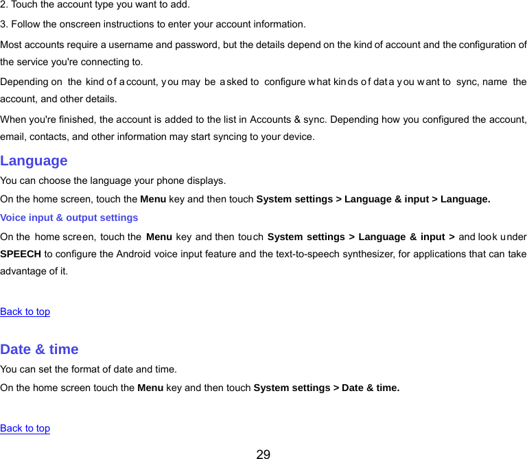  29 2. Touch the account type you want to add. 3. Follow the onscreen instructions to enter your account information. Most accounts require a username and password, but the details depend on the kind of account and the configuration of the service you&apos;re connecting to. Depending on  the kind o f a ccount, y ou may  be  a sked to  configure w hat kin ds o f dat a y ou w ant to  sync, name  the account, and other details. When you&apos;re finished, the account is added to the list in Accounts &amp; sync. Depending how you configured the account, email, contacts, and other information may start syncing to your device. Language You can choose the language your phone displays. On the home screen, touch the Menu key and then touch System settings &gt; Language &amp; input &gt; Language. Voice input &amp; output settings On the home screen, touch the  Menu key and then touch System settings &gt; Language &amp; input &gt; and look under SPEECH to configure the Android voice input feature and the text-to-speech synthesizer, for applications that can take advantage of it.   Back to top   Date &amp; time You can set the format of date and time. On the home screen touch the Menu key and then touch System settings &gt; Date &amp; time.   Back to top 