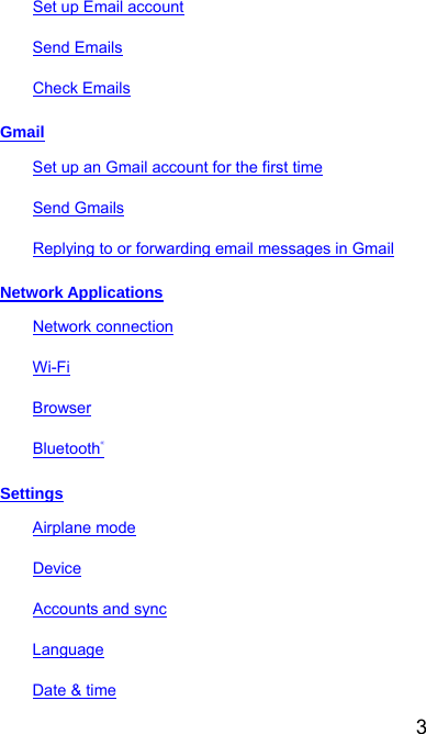  3 Set up Email account Send Emails Check Emails Gmail Set up an Gmail account for the first time Send Gmails Replying to or forwarding email messages in Gmail Network Applications Network connection Wi-Fi Browser Bluetooth® Settings Airplane mode Device Accounts and sync Language Date &amp; time 