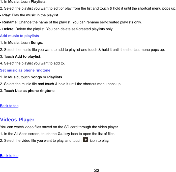 32 1. In Music, touch Playlists. 2. Select the playlist you want to edit or play from the list and touch &amp; hold it until the shortcut menu pops up. - Play: Play the music in the playlist. - Rename: Change the name of the playlist. You can rename self-created playlists only.     - Delete: Delete the playlist. You can delete self-created playlists only. Add music to playlists 1. In Music, touch Songs. 2. Select the music file you want to add to playlist and touch &amp; hold it until the shortcut menu pops up. 3. Touch Add to playlist. 4. Select the playlist you want to add to. Set music as phone ringtone 1. In Music, touch Songs or Playlists. 2. Select the music file and touch &amp; hold it until the shortcut menu pops up. 3. Touch Use as phone ringtone.   Back to top   Videos Player You can watch video files saved on the SD card through the video player. 1. In the All Apps screen, touch the Gallery icon to open the list of files. 2. Select the video file you want to play, and touch    icon to play.     Back to top   