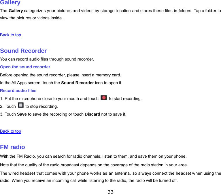  33 Gallery The Gallery categorizes your pictures and videos by storage location and stores these files in folders. Tap a folder to view the pictures or videos inside.   Back to top   Sound Recorder You can record audio files through sound recorder. Open the sound recorder Before opening the sound recorder, please insert a memory card. In the All Apps screen, touch the Sound Recorder icon to open it. Record audio files 1. Put the microphone close to your mouth and touch    to start recording. 2. Touch    to stop recording. 3. Touch Save to save the recording or touch Discard not to save it.   Back to top   FM radio With the FM Radio, you can search for radio channels, listen to them, and save them on your phone. Note that the quality of the radio broadcast depends on the coverage of the radio station in your area. The wired headset that comes with your phone works as an antenna, so always connect the headset when using the radio. When you receive an incoming call while listening to the radio, the radio will be turned off. 