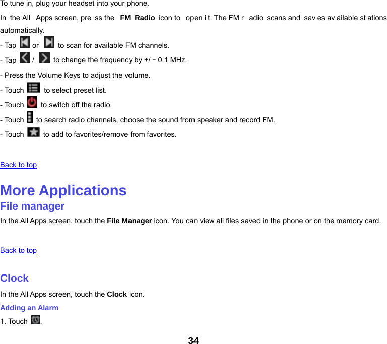 34 To tune in, plug your headset into your phone. In the All  Apps screen, pre ss the  FM Radio icon to  open i t. The FM r adio scans and  sav es av ailable st ations automatically. - Tap   or     to scan for available FM channels. - Tap   /    to change the frequency by +/–0.1 MHz. - Press the Volume Keys to adjust the volume. - Touch    to select preset list. - Touch    to switch off the radio. - Touch    to search radio channels, choose the sound from speaker and record FM. - Touch    to add to favorites/remove from favorites.   Back to top   More Applications File manager In the All Apps screen, touch the File Manager icon. You can view all files saved in the phone or on the memory card.   Back to top   Clock In the All Apps screen, touch the Clock icon. Adding an Alarm 1. Touch  . 