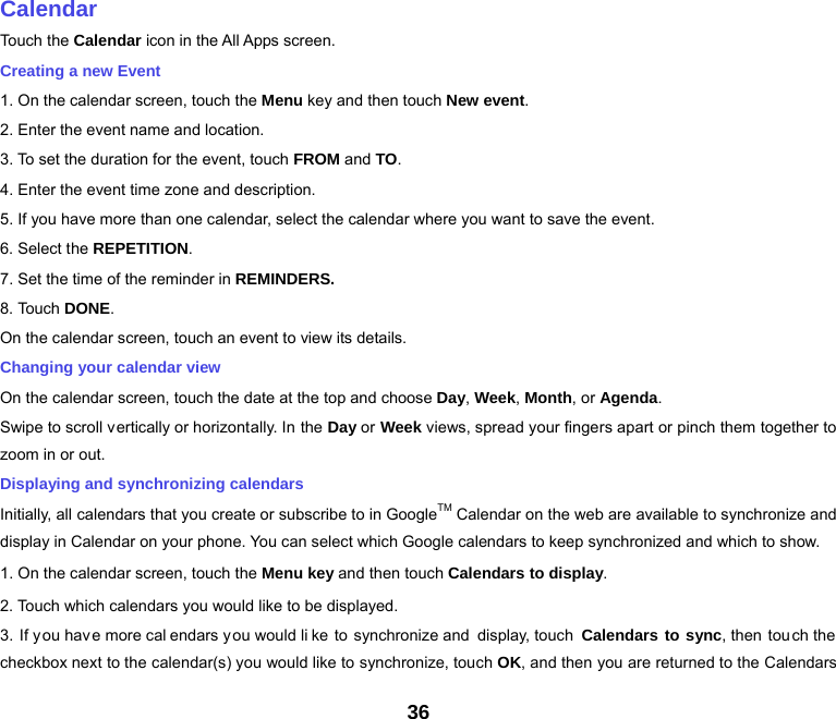 36   Calendar Touch the Calendar icon in the All Apps screen. Creating a new Event 1. On the calendar screen, touch the Menu key and then touch New event. 2. Enter the event name and location. 3. To set the duration for the event, touch FROM and TO. 4. Enter the event time zone and description. 5. If you have more than one calendar, select the calendar where you want to save the event. 6. Select the REPETITION. 7. Set the time of the reminder in REMINDERS. 8. Touch DONE.  On the calendar screen, touch an event to view its details. Changing your calendar view On the calendar screen, touch the date at the top and choose Day, Week, Month, or Agenda. Swipe to scroll vertically or horizontally. In the Day or Week views, spread your fingers apart or pinch them together to zoom in or out. Displaying and synchronizing calendars Initially, all calendars that you create or subscribe to in GoogleTM Calendar on the web are available to synchronize and display in Calendar on your phone. You can select which Google calendars to keep synchronized and which to show.   1. On the calendar screen, touch the Menu key and then touch Calendars to display. 2. Touch which calendars you would like to be displayed. 3. If y ou hav e more cal endars you would li ke to synchronize and display, touch  Calendars to sync, then touch the  checkbox next to the calendar(s) you would like to synchronize, touch OK, and then you are returned to the Calendars 