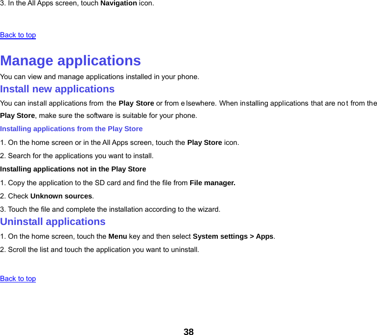 38 3. In the All Apps screen, touch Navigation icon.   Back to top   Manage applications You can view and manage applications installed in your phone. Install new applications You can install applications from the Play Store or from e lsewhere. When installing applications that are not from the Play Store, make sure the software is suitable for your phone. Installing applications from the Play Store 1. On the home screen or in the All Apps screen, touch the Play Store icon. 2. Search for the applications you want to install. Installing applications not in the Play Store 1. Copy the application to the SD card and find the file from File manager. 2. Check Unknown sources. 3. Touch the file and complete the installation according to the wizard. Uninstall applications 1. On the home screen, touch the Menu key and then select System settings &gt; Apps. 2. Scroll the list and touch the application you want to uninstall.     Back to top   