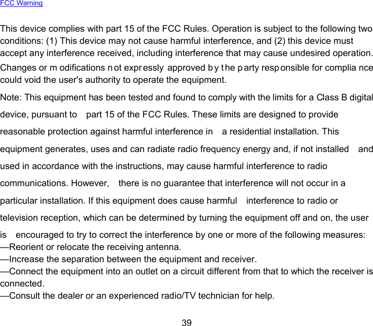  39 FCC Warning  This device complies with part 15 of the FCC Rules. Operation is subject to the following two conditions: (1) This device may not cause harmful interference, and (2) this device must accept any interference received, including interference that may cause undesired operation. Changes or m odifications n ot expr essly approved b y t he p arty resp onsible for complia nce could void the user&apos;s authority to operate the equipment. Note: This equipment has been tested and found to comply with the limits for a Class B digital device, pursuant to    part 15 of the FCC Rules. These limits are designed to provide reasonable protection against harmful interference in    a residential installation. This equipment generates, uses and can radiate radio frequency energy and, if not installed    and used in accordance with the instructions, may cause harmful interference to radio communications. However,    there is no guarantee that interference will not occur in a particular installation. If this equipment does cause harmful    interference to radio or television reception, which can be determined by turning the equipment off and on, the user is    encouraged to try to correct the interference by one or more of the following measures:     —Reorient or relocate the receiving antenna.     —Increase the separation between the equipment and receiver.     —Connect the equipment into an outlet on a circuit different from that to which the receiver is connected.    —Consult the dealer or an experienced radio/TV technician for help.  