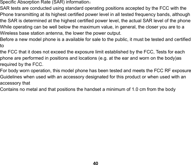 40   Specific Absorption Rate (SAR) information： SAR tests are conducted using standard operating positions accepted by the FCC with the Phone transmitting at its highest certified power level in all tested frequency bands, although the SAR is determined at the highest certified power level, the actual SAR level of the phone While operating can be well below the maximum value, in general, the closer you are to a Wireless base station antenna, the lower the power output. Before a new model phone is a available for sale to the public, it must be tested and certified to the FCC that it does not exceed the exposure limit established by the FCC, Tests for each phone are performed in positions and locations (e.g. at the ear and worn on the body)as required by the FCC. For body worn operation, this model phone has been tested and meets the FCC RF exposure Guidelines when used with an accessory designated for this product or when used with an accessory that Contains no metal and that positions the handset a minimum of 1.0 cm from the body 