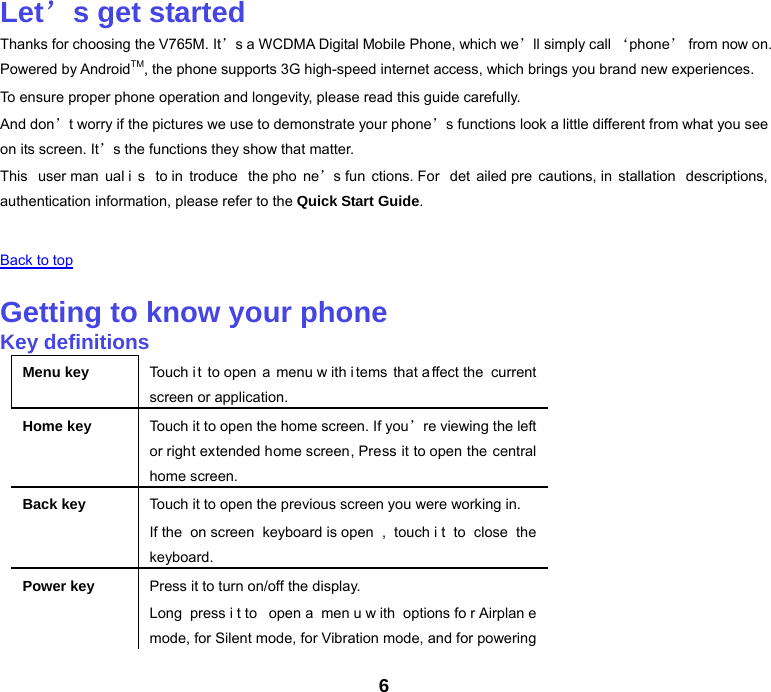 6 Let’s get started Thanks for choosing the V765M. It’s a WCDMA Digital Mobile Phone, which we’ll simply call ‘phone’ from now on. Powered by AndroidTM, the phone supports 3G high-speed internet access, which brings you brand new experiences. To ensure proper phone operation and longevity, please read this guide carefully.   And don’t worry if the pictures we use to demonstrate your phone’s functions look a little different from what you see on its screen. It’s the functions they show that matter. This user man ual i s to in troduce the pho ne’s fun ctions. For  det ailed pre cautions, in stallation descriptions, authentication information, please refer to the Quick Start Guide.   Back to top   Getting to know your phone Key definitions Menu key Touch it to open a menu w ith i tems that a ffect the  current screen or application. Home key Touch it to open the home screen. If you’re viewing the left or right extended home screen, Press it to open the central home screen. Back key Touch it to open the previous screen you were working in. If the  on screen keyboard is open , touch i t to close the keyboard. Power key Press it to turn on/off the display. Long press i t to  open a  men u w ith options fo r Airplan e mode, for Silent mode, for Vibration mode, and for powering 