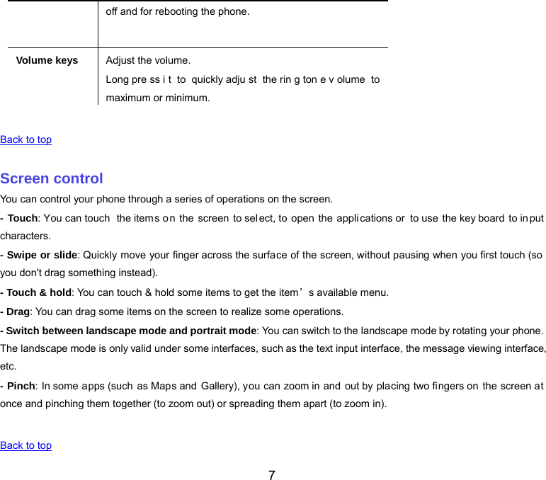  7 off and for rebooting the phone.Volume keys Adjust the volume. Long pre ss i t to quickly adju st the rin g ton e v olume to maximum or minimum.   Back to top   Screen control You can control your phone through a series of operations on the screen. - Touch: You can touch  the items on the screen to select, to  open  the  appli cations or  to use the key board to in put characters. - Swipe or slide: Quickly move your finger across the surface of the screen, without pausing when you first touch (so  you don&apos;t drag something instead). - Touch &amp; hold: You can touch &amp; hold some items to get the item’s available menu. - Drag: You can drag some items on the screen to realize some operations. - Switch between landscape mode and portrait mode: You can switch to the landscape mode by rotating your phone. The landscape mode is only valid under some interfaces, such as the text input interface, the message viewing interface, etc. - Pinch: In some apps (such as Maps and Gallery), you can zoom in and out by placing two fingers on the screen at once and pinching them together (to zoom out) or spreading them apart (to zoom in).   Back to top 