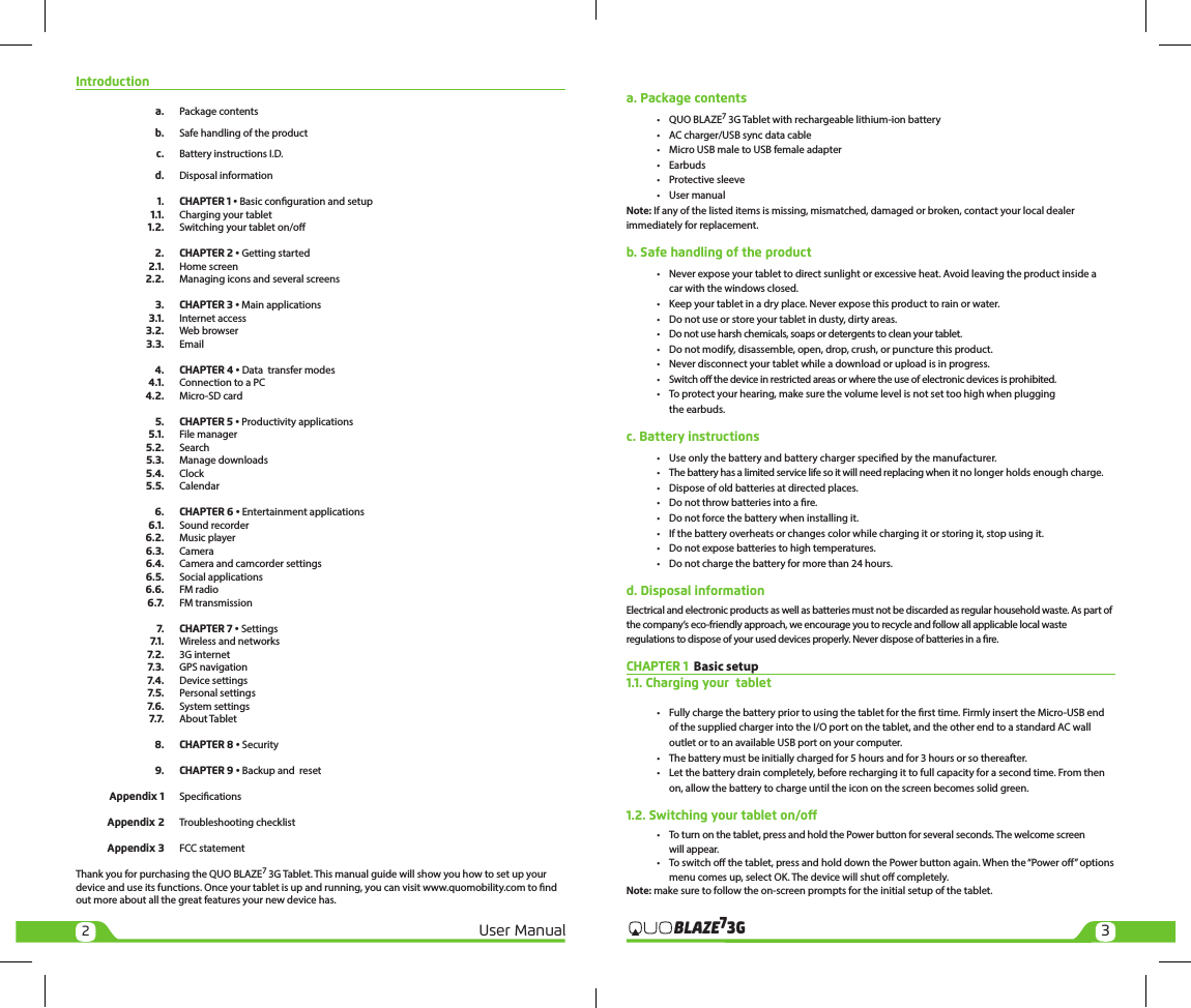 23User Manual 3GBLAZE7Introduction a.  Package contents  b. Safe handling of the product  c. Battery instructions I.D.  d. Disposal information   1.    CHAPTER 1 • Basic conguration and setup 1.1.  Charging your tablet 1.2.  Switching your tablet on/o   2.   CHAPTER 2 • Getting started 2.1.  Home screen 2.2.  Managing icons and several screens  3.    CHAPTER 3 • Main applications 3.1.  Internet access 3.2.  Web browser 3.3. Email  4.    CHAPTER 4 • Data  transfer modes 4.1.  Connection to a PC 4.2.  Micro-SD card  5.    CHAPTER 5 • Productivity applications 5.1.  File manager 5.2. Search 5.3.  Manage downloads 5.4. Clock 5.5. Calendar  6.    CHAPTER 6 • Entertainment applications 6.1.  Sound recorder 6.2.  Music player 6.3. Camera 6.4.  Camera and camcorder settings 6.5.  Social applications 6.6.   FM radio 6.7.  FM transmission  7.    CHAPTER 7 • Settings 7.1.  Wireless and networks 7.2.  3G internet 7.3.  GPS navigation 7.4.  Device settings 7.5.  Personal settings 7.6.  System settings 7.7.  About Tablet  8.    CHAPTER 8 • Security   9.   CHAPTER 9 • Backup and  reset  Appendix 1 Specications  Appendix 2  Troubleshooting checklist  Appendix 3  FCC statementThank you for purchasing the QUO BLAZE7 3G Tablet. This manual guide will show you how to set up your device and use its functions. Once your tablet is up and running, you can visit www.quomobility.com to nd out more about all the great features your new device has.a. Package contents •  QUO BLAZE7 3G Tablet with rechargeable lithium-ion battery  •  AC charger/USB sync data cable  •  Micro USB male to USB female adapter  • Earbuds  •  Protective sleeve  •  User manualNote: If any of the listed items is missing, mismatched, damaged or broken, contact your local dealer immediately for replacement.b. Safe handling of the product •  Never expose your tablet to direct sunlight or excessive heat. Avoid leaving the product inside a     car with the windows closed.  •  Keep your tablet in a dry place. Never expose this product to rain or water.  •  Do not use or store your tablet in dusty, dirty areas.  •  Do not use harsh chemicals, soaps or detergents to clean your tablet.  •  Do not modify, disassemble, open, drop, crush, or puncture this product.  •  Never disconnect your tablet while a download or upload is in progress.  •  Switch o the device in restricted areas or where the use of electronic devices is prohibited.  •  To protect your hearing, make sure the volume level is not set too high when plugging     the earbuds.c. Battery instructions •  Use only the battery and battery charger specied by the manufacturer.  •  The battery has a limited service life so it will need replacing when it no longer holds enough charge.  •  Dispose of old batteries at directed places.  •  Do not throw batteries into a re.  •  Do not force the battery when installing it.  •  If the battery overheats or changes color while charging it or storing it, stop using it.  •  Do not expose batteries to high temperatures.  •  Do not charge the battery for more than 24 hours.d. Disposal informationElectrical and electronic products as well as batteries must not be discarded as regular household waste. As part of the company’s eco-friendly approach, we encourage you to recycle and follow all applicable local waste regulations to dispose of your used devices properly. Never dispose of batteries in a re. CHAPTER 1  Basic setup 1.1. Charging your  tablet  •  Fully charge the battery prior to using the tablet for the rst time. Firmly insert the Micro-USB end     of the supplied charger into the I/O port on the tablet, and the other end to a standard AC wall     outlet or to an available USB port on your computer.  •  The battery must be initially charged for 5 hours and for 3 hours or so thereafter.  •  Let the battery drain completely, before recharging it to full capacity for a second time. From then     on, allow the battery to charge until the icon on the screen becomes solid green.1.2. Switching your tablet on/o •  To turn on the tablet, press and hold the Power button for several seconds. The welcome screen     will appear.  •  To switch o the tablet, press and hold down the Power button again. When the “Power o” options     menu comes up, select OK. The device will shut o completely.Note: make sure to follow the on-screen prompts for the initial setup of the tablet.