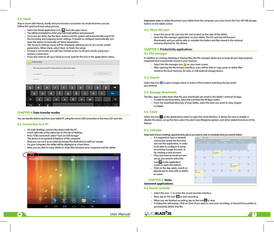 67User Manual 3GBLAZE73.3. EmailStay in touch with friends, family and your business associates via email wherever you are. Follow this quick and easy setup process.  •  Select the Email application icon     from the apps menu.  •  You will be prompted to enter your full email address and password.  •  Once you are done, tap the Next  button and the system will automatically search for     the incoming and outgoing server settings. If unable to congure automatically, you     have the option to manually set these parameters.  •  The Account settings menu will be displayed, allowing you to set certain emails     parameters. When done, select Next  to nish the setup.  •  If setup is successful, you will have instant access to all your emails using your     wireless connection.  •  If you also want to set up a Gmail account, look for the icon in the applications menu. CHAPTER 4 Data transfer modes You can transfer data to and from your tablet PC using the micro-USB connection or the micro-SD card slot.4.1. Connection to a PC •  On main desktop, connect the device with the PC,    touch right side of the status bar on the top of desktop.   •  Press “USB connected”, select “Turn on USB storage”.    The device is recognized at Explorer of the computer.    Now you can use it as an external storage.The Android icon will turn orange.  •  On your computer, the tablet will be displayed as a hard drive.  •  Now, you are able to copy, delete or share les between your computer and the tablet.Important note: to safely disconnect your tablet from the computer, you must touch the Turn o USB storage button on the tablet screen.4.2. Micro-SD card  •  Insert the micro-SD card into the slot located on the side of the tablet.  •  Open the File manager application on your tablet. The SD-card tab will become    illuminated, and you will be able to visualize the folders and les stored in the external     memory attached to  the device.CHAPTER 5  Productivity applications 5.1. File managerIn addition to creating, deleting or sharing les, the le manager allows you to keep all your data properly organized and conveniently stored in your memory.  •  Select the File manager icon   on your main screen.  •  After opening the le browser interface, users will be able to copy, paste or delete les     stored in the local memory, SD card, or USB external storage device.5.2. SearchSelect the icon   to open Google search in order to nd content matching the key words you entered.5.3. Manage downloadsThe les, apps or other items that the user downloads are saved in the tablet´s internal storage.  •  In order to see those items, select the icon from the All Apps screen.  •  From the download directory of your tablet, select the item you want to view, reopen     or delete.5.4. ClockSelect the icon   on the applications menu to open the clock interface. It allows the user to enable or disable the alarm, set up the time, select the alert tone (Ringtone option), and other related functions of this feature.5.5. CalendarKeep track of your meetings, appointments, places you want to visit, or schedules that you need to follow.  •  It is required to have a network     connection active the rst time     you use this application, in order     to be able to congure it using     an existing Google Account, or     by creating a new account.  •  Once you have an email account     set up, you need to select the    icon   on the application     screen to open this feature.  •  Click on the day, week, month or                    agenda tab to view, add or delete                    an event.       CHAPTER 6  Enter-tainment applications 6.1. Sound recorder  •  Select the icon   to enter the sound recorder interface  •  Next, tap on the icon    to start recording.  •  When you are nished recording, tap on the icon  to stop.  •  A dialog box will popup. Click on Done if you want to save your recording, or Discard if you prefer to     permanently delete that le.