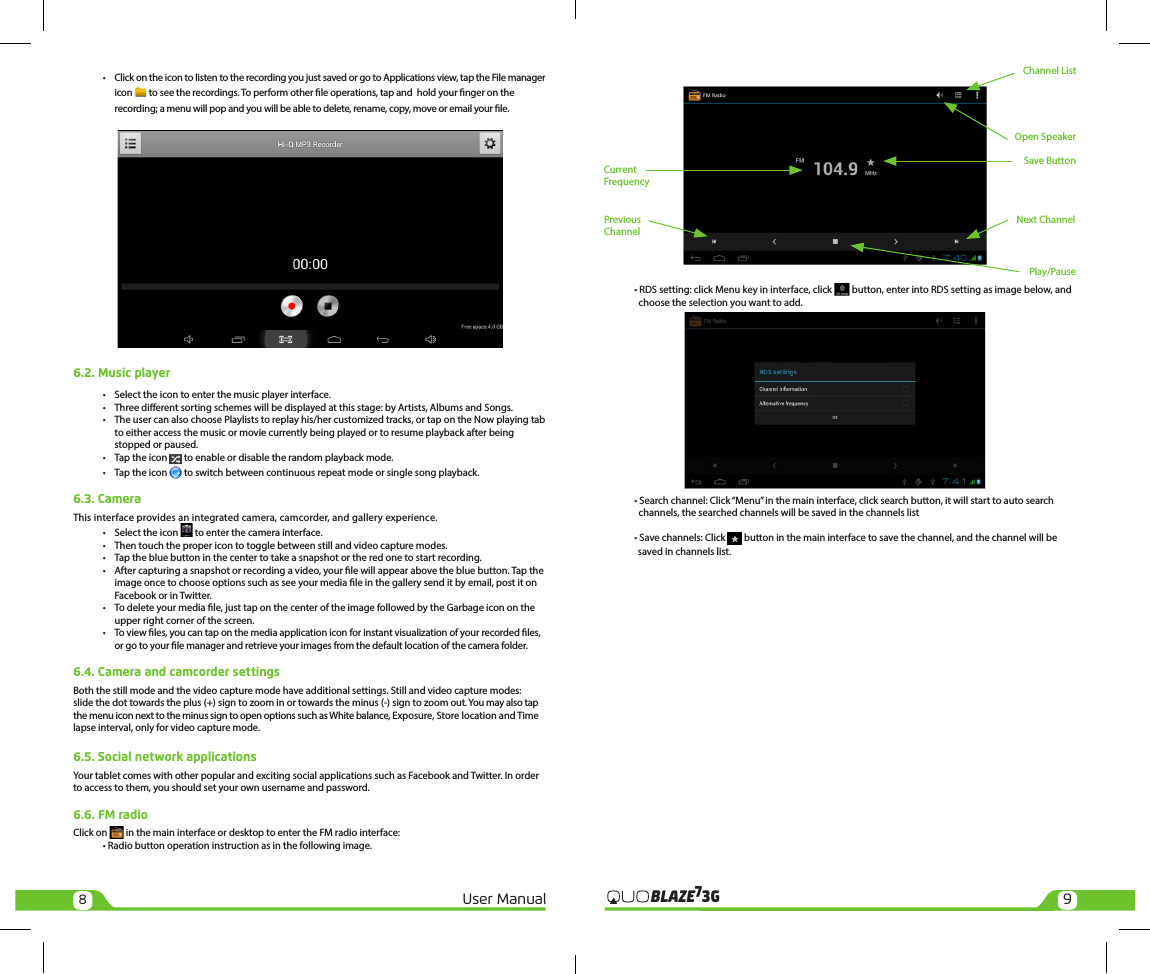 89User Manual 3GBLAZE7  •  Click on the icon to listen to the recording you just saved or go to Applications view, tap the File manager    icon   to see the recordings. To perform other le operations, tap and  hold your nger on the     recording; a menu will pop and you will be able to delete, rename, copy, move or email your le.6.2. Music player •  Select the icon to enter the music player interface.  •  Three dierent sorting schemes will be displayed at this stage: by Artists, Albums and Songs.  •  The user can also choose Playlists to replay his/her customized tracks, or tap on the Now playing tab     to either access the music or movie currently being played or to resume playback after being     stopped or paused.  •  Tap the icon   to enable or disable the random playback mode.  •  Tap the icon   to switch between continuous repeat mode or single song playback.6.3. CameraThis interface provides an integrated camera, camcorder, and gallery experience.  •  Select the icon   to enter the camera interface.  •  Then touch the proper icon to toggle between still and video capture modes.  •  Tap the blue button in the center to take a snapshot or the red one to start recording.  •  After capturing a snapshot or recording a video, your le will appear above the blue button. Tap the     image once to choose options such as see your media le in the gallery send it by email, post it on     Facebook or in Twitter.  •  To delete your media le, just tap on the center of the image followed by the Garbage icon on the     upper right corner of the screen.  •  To view les, you can tap on the media application icon for instant visualization of your recorded les,     or go to your le manager and retrieve your images from the default location of the camera folder.6.4. Camera and camcorder settingsBoth the still mode and the video capture mode have additional settings. Still and video capture modes: slide the dot towards the plus (+) sign to zoom in or towards the minus (-) sign to zoom out. You may also tap the menu icon next to the minus sign to open options such as White balance, Exposure, Store location and Time lapse interval, only for video capture mode.6.5. Social network applicationsYour tablet comes with other popular and exciting social applications such as Facebook and Twitter. In order to access to them, you should set your own username and password.6.6. FM radioClick on   in the main interface or desktop to enter the FM radio interface:   • Radio button operation instruction as in the following image.      • RDS setting: click Menu key in interface, click   button, enter into RDS setting as image below, and             choose the selection you want to add.  • Search channel: Click “Menu” in the main interface, click search button, it will start to auto search      channels, the searched channels will be saved in the channels list  • Save channels: Click   button in the main interface to save the channel, and the channel will be                  saved in channels list.Play/PausePrevious ChannelNext ChannelSave ButtonOpen SpeakerChannel ListCurrent Frequency