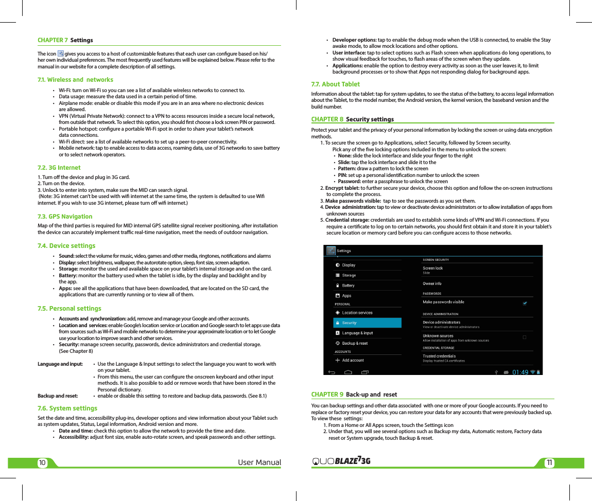 10 11User Manual 3GBLAZE7CHAPTER 7  Settings The icon  gives you access to a host of customizable features that each user can congure based on his/her own individual preferences. The most frequently used features will be explained below. Please refer to the manual in our website for a complete description of all settings.7.1. Wireless and  networks •  Wi-Fi: turn on Wi-Fi so you can see a list of available wireless networks to connect to.  •  Data usage: measure the data used in a certain period of time.  •  Airplane mode: enable or disable this mode if you are in an area where no electronic devices     are allowed.  •  VPN (Virtual Private Network): connect to a VPN to access resources inside a secure local network,     from outside that network. To select this option, you should rst choose a lock screen PIN or password.  •  Portable hotspot: congure a portable Wi-Fi spot in order to share your tablet’s network     data connections.  •  Wi-Fi direct: see a list of available networks to set up a peer-to-peer connectivity.  •  Mobile network: tap to enable access to data access, roaming data, use of 3G networks to save battery     or to select network operators.7.2. 3G Internet1. Turn o the device and plug in 3G card.2. Turn on the device.3. Unlock to enter into system, make sure the MID can search signal. (Note: 3G internet can’t be used with wi internet at the same time, the system is defaulted to use Wi internet. If you wish to use 3G internet, please turn o wi internet.)7.3. GPS NavigationMap of the third parties is required for MID internal GPS satellite signal receiver positioning, after installation the device can accurately implement trac real-time navigation, meet the needs of outdoor navigation.7.4. Device settings •  Sound: select the volume for music, video, games and other media, ringtones, notications and alarms • Display: select brightness, wallpaper, the autorotate option, sleep, font size, screen adaption. • Storage: monitor the used and available space on your tablet’s internal storage and on the card. • Battery: monitor the battery used when the tablet is idle, by the display and backlight and by     the app. • Apps: see all the applications that have been downloaded, that are located on the SD card, the     applications that are currently running or to view all of them.7.5. Personal settings •  Accounts and  synchronization: add, remove and manage your Google and other accounts. • Location and  services: enable Google’s location service or Location and Google search to let apps use data     from sources such as Wi-Fi and mobile networks to determine your approximate location or to let Google     use your location to improve search and other services. • Security: manage screen security, passwords, device administrators and credential storage.     (See Chapter 8)Language and input:  •  Use the Language &amp; Input settings to select the language you want to work with     on your tablet.  •  From this menu, the user can congure the onscreen keyboard and other input     methods. It is also possible to add or remove words that have been stored in the     Personal dictionary.Backup and reset:   •  enable or disable this setting  to restore and backup data, passwords. (See 8.1)7.6. System settingsSet the date and time, accessibility plug-ins, developer options and view information about your Tablet such as system updates, Status, Legal information, Android version and more. • Date and time: check this option to allow the network to provide the time and date. • Accessibility: adjust font size, enable auto-rotate screen, and speak passwords and other settings. • Developer options: tap to enable the debug mode when the USB is connected, to enable the Stay     awake mode, to allow mock locations and other options. • User interface: tap to select options such as Flash screen when applications do long operations, to     show visual feedback for touches, to ash areas of the screen when they update. • Applications: enable the option to destroy every activity as soon as the user leaves it, to limit     background processes or to show that Apps not responding dialog for background apps.7.7. About TabletInformation about the tablet: tap for system updates, to see the status of the battery, to access legal information about the Tablet, to the model number, the Android version, the kernel version, the baseband version and the build number. CHAPTER 8  Security settings Protect your tablet and the privacy of your personal information by locking the screen or using data encryption methods.1. To secure the screen go to Applications, select Security, followed by Screen security.    Pick any of the ve locking options included in the menu to unlock the screen:   • None: slide the lock interface and slide your nger to the right    •  Slide: tap the lock interface and slide it to the    •  Pattern: draw a pattern to lock the screen   •  PIN: set up a personal identication number to unlock the screen   •  Password: enter a passphrase to unlock the screen2. Encrypt tablet: to further secure your device, choose this option and follow the on-screen instructions to complete the process.3. Make passwords visible:  tap to see the passwords as you set them.4. Device  administration: tap to view or deactivate device administrators or to allow installation of apps from unknown sources5. Credential storage: credentials are used to establish some kinds of VPN and Wi-Fi connections. If you require a certicate to log on to certain networks, you should rst obtain it and store it in your tablet’s secure location or memory card before you can congure access to those networks.CHAPTER 9  Back-up and  reset   You can backup settings and other data associated  with one or more of your Google accounts. If you need to replace or factory reset your device, you can restore your data for any accounts that were previously backed up.To view these  settings:1. From a Home or All Apps screen, touch the Settings icon  2. Under that, you will see several options such as Backup my data, Automatic restore, Factory data       reset or System upgrade, touch Backup &amp; reset.