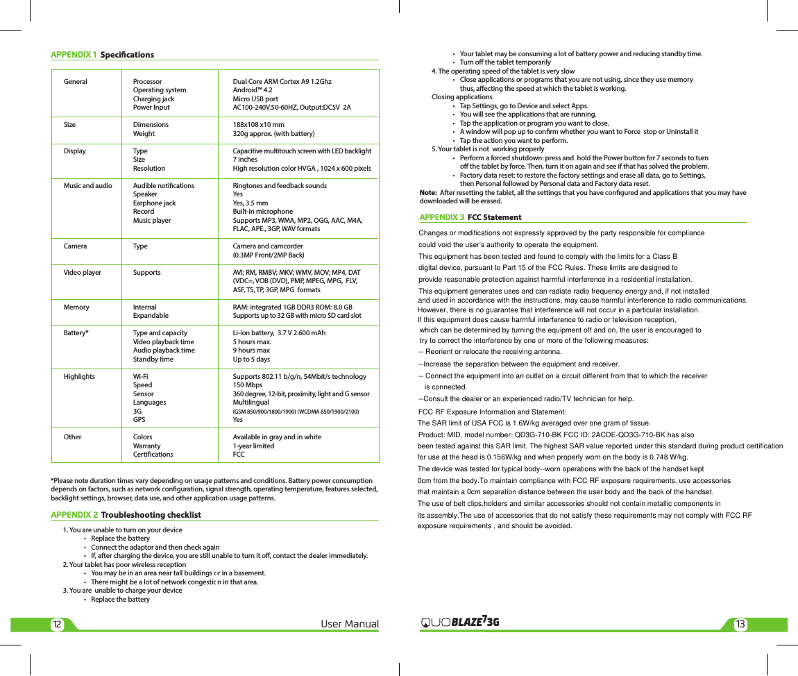 Product: MID, model number: QD3G-710-BK FCC ID: 2ACDE-QD3G-710-BK has also12 13User Manual 3GBLAZE7APPENDIX 1  Specications  General  Processor  Dual Core ARM Cortex A9 1.2Ghz    Operating system  Android™ 4.2    Charging jack  Micro USB port    Power Input  AC100-240V.50-60HZ, Output:DC5V  2A  Size  Dimensions  188x108 x10 mm    Weight  320g approx. (with battery)  Display  Type  Capacitive multitouch screen with LED backlight    Size  7 inches    Resolution  High resolution color HVGA , 1024 x 600 pixels  Music and audio   Audible notications   Ringtones and feedback sounds   Speaker  Yes    Earphone jack  Yes, 3.5 mm    Record  Built-in microphone    Music player  Supports MP3, WMA, MP2, OGG, AAC, M4A,       FLAC, APE., 3GP, WAV formats  Camera  Type  Camera and camcorder       (0.3MP Front/2MP Back)   Video player  Supports   AVI; RM, RMBV; MKV; WMV, MOV; MP4, DAT       (VDC=, VOB (DVD), PMP, MPEG, MPG,  FLV,       ASF, TS, TP, 3GP, MPG  formats  Memory  Internal  RAM: integrated 1GB DDR3 ROM: 8.0 GB    Expandable  Supports up to 32 GB with micro SD card slot  Battery*  Type and capacity  Li-ion battery,  3.7 V 2.600 mAh    Video playback time  5 hours max.    Audio playback time  9 hours max    Standby time  Up to 5 days  Highlights  Wi-Fi  Supports 802.11 b/g/n, 54Mbit/s technology    Speed  150 Mbps    Sensor  360 degree, 12-bit, proximity, light and G sensor   Languages  Multilingual   3G  (GSM 850/900/1800/1900) (WCDMA 850/1900/2100)   GPS  Yes   Other  Colors  Available in gray and in white    Warranty  1-year limited   Certifications  FCC*Please note duration times vary depending on usage patterns and conditions. Battery power consumption depends on factors, such as network conguration, signal strength, operating temperature, features selected, backlight settings, browser, data use, and other application usage patterns. APPENDIX 2  Troubleshooting checklist 1. You are unable to turn on your device    •   Replace the battery    •   Connect the adaptor and then check again    •   If, after charging the device, you are still unable to turn it o, contact the dealer immediately.2. Your tablet has poor wireless reception    •   You may be in an area near tall buildings or in a basement.    •   There might be a lot of network congestion in that area.3. You are  unable to charge your device    •   Replace the battery    •   Your tablet may be consuming a lot of battery power and reducing standby time.    •   Turn o the tablet temporarily4. The operating speed of the tablet is very slow    •  Close applications or programs that you are not using, since they use memory       thus, aecting the speed at which the tablet is working.Closing applications    •  Tap Settings, go to Device and select Apps.     •  You will see the applications that are running.    •  Tap the application or program you want to close.    •  A window will pop up to conrm whether you want to Force  stop or Uninstall it    •  Tap the action you want to perform.5. Your tablet is not  working properly    •  Perform a forced shutdown: press and  hold the Power button for 7 seconds to turn       o the tablet by force. Then, turn it on again and see if that has solved the problem.    •  Factory data reset: to restore the factory settings and erase all data, go to Settings,       then Personal followed by Personal data and Factory data reset.Note:  After resetting the tablet, all the settings that you have congured and applications that you may have downloaded will be erased.APPENDIX 3  FCC Statement Changes or modifications not expressly approved by the party responsible for compliance could void the user’s authority to operate the equipment.  This equipment has been tested and found to comply with the limits for a Class B digital device, pursuant to Part 15 of the FCC Rules. These limits are designed to provide reasonable protection against harmful interference in a residential installation. This equipment generates uses and can radiate radio frequency energy and, if not installed -- Reorient or relocate the receiving antenna. --Increase the separation between the equipment and receiver. -- Connect the equipment into an outlet on a circuit different from that to which the receiver    is connected. --Consult the dealer or an experienced radio/TV technician for help. and used in accordance with the instructions, may cause harmful interference to radio communications. However, there is no guarantee that interference will not occur in a particular installation. If this equipment does cause harmful interference to radio or television reception, which can be determined by turning the equipment off and on, the user is encouraged to try to correct the interference by one or more of the following measures: FCC RF Exposure Information and Statement:The SAR limit of USA FCC is 1.6W/kg averaged over one gram of tissue. exposure requirements , and should be avoided.been tested against this SAR limit. The highest SAR value reported under this standard during product certification for use at the head is 0.156W/kg and when properly worn on the body is 0.748 W/kg. The device was tested for typical body--worn operations with the back of the handset kept 0cm from the body.To maintain compliance with FCC RF exposure requirements, use accessories that maintain a 0cm separation distance between the user body and the back of the handset.The use of belt clips,holders and similar accessories should not contain metallic components in its assembly.The use of accessories that do not satisfy these requirements may not comply with FCC RF